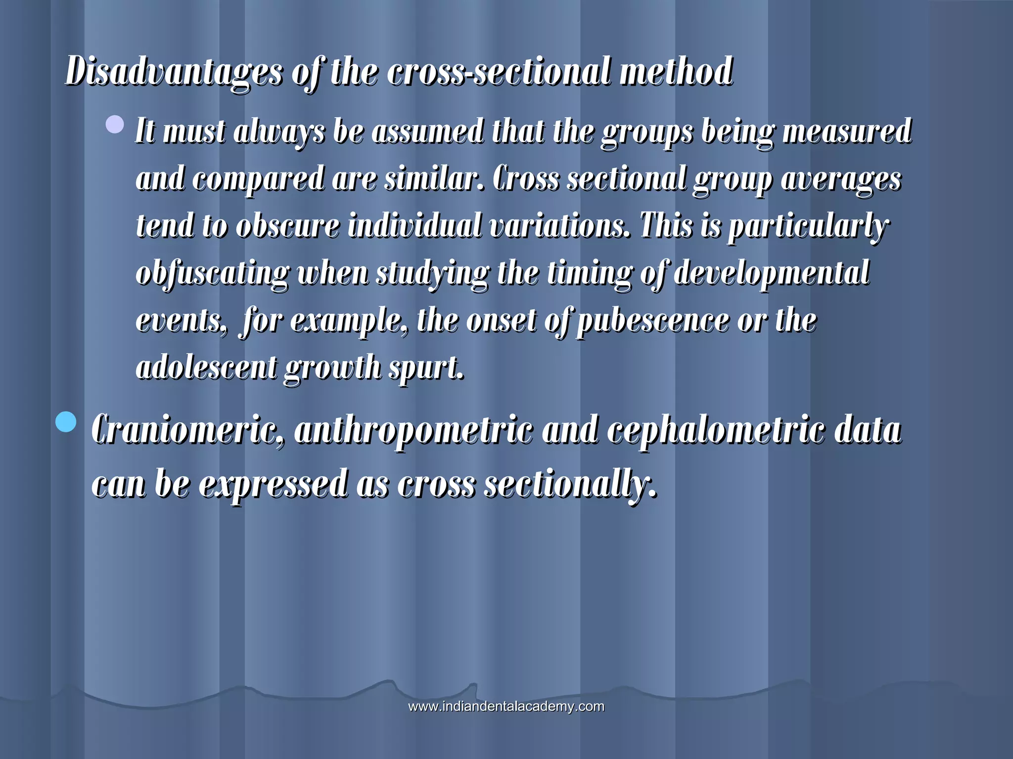 Disadvantages of the cross-sectional methodDisadvantages of the cross-sectional method
It must always be assumed that the groups being measuredIt must always be assumed that the groups being measured
and compared are similar. Cross sectional group averagesand compared are similar. Cross sectional group averages
tend to obscure individual variations. This is particularlytend to obscure individual variations. This is particularly
obfuscating when studying the timing of developmentalobfuscating when studying the timing of developmental
events, for example, the onset of pubescence or theevents, for example, the onset of pubescence or the
adolescent growth spurt.adolescent growth spurt.
Craniomeric, anthropometric and cephalometric dataCraniomeric, anthropometric and cephalometric data
can be expressed as cross sectionally.can be expressed as cross sectionally.
www.indiandentalacademy.comwww.indiandentalacademy.com
 