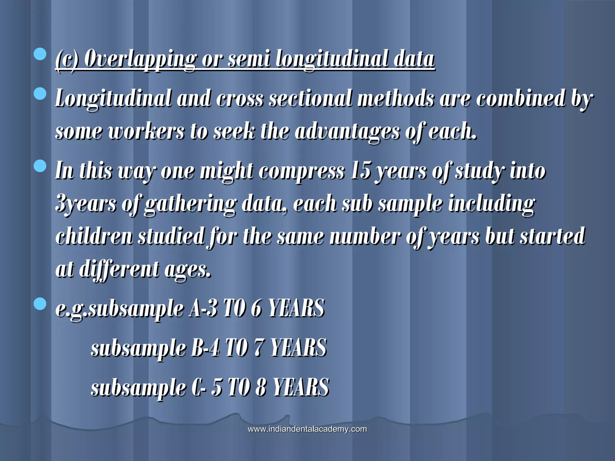(c) Overlapping or semi longitudinal data(c) Overlapping or semi longitudinal data
Longitudinal and cross sectional methods are combined byLongitudinal and cross sectional methods are combined by
some workers to seek the advantages of each.some workers to seek the advantages of each.
In this way one might compress 15 years of study intoIn this way one might compress 15 years of study into
3years of gathering data, each sub sample including3years of gathering data, each sub sample including
children studied for the same number of years but startedchildren studied for the same number of years but started
at different ages.at different ages.
e.g.subsample A-3 TO 6 YEARSe.g.subsample A-3 TO 6 YEARS
subsample B-4 TO 7 YEARSsubsample B-4 TO 7 YEARS
subsample C- 5 TO 8 YEARSsubsample C- 5 TO 8 YEARS
www.indiandentalacademy.comwww.indiandentalacademy.com
 