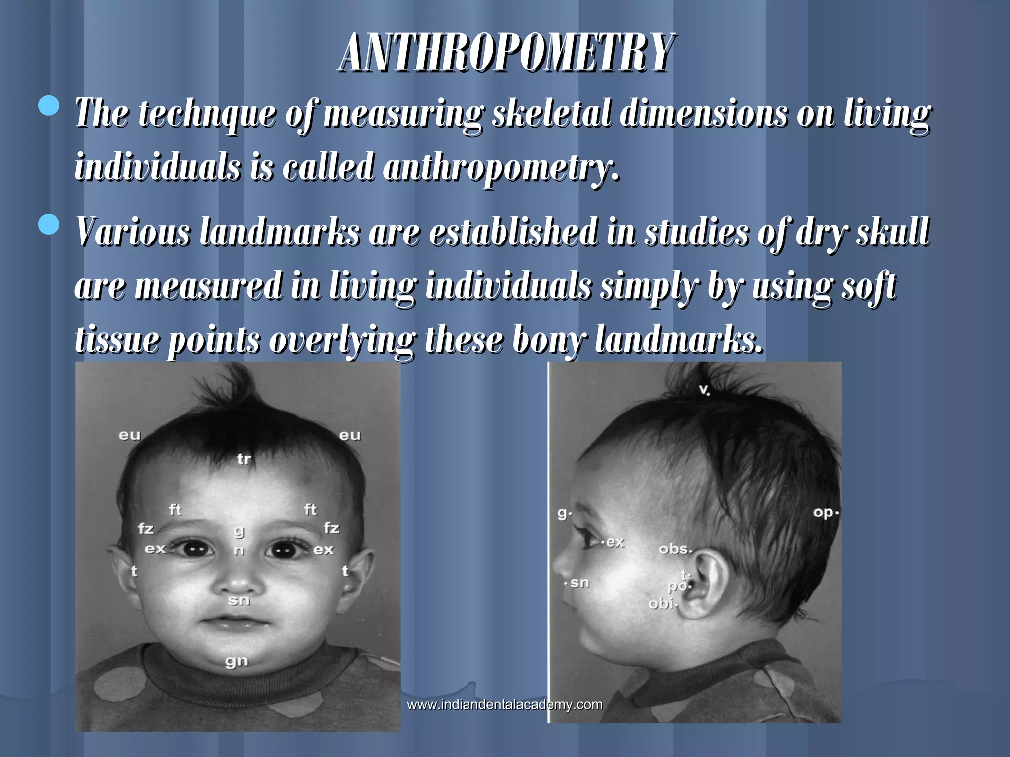 ANTHROPOMETRYANTHROPOMETRY
The technque of measuring skeletal dimensions on livingThe technque of measuring skeletal dimensions on living
individuals is called anthropometry.individuals is called anthropometry.
Various landmarks are established in studies of dry skullVarious landmarks are established in studies of dry skull
are measured in living individuals simply by using softare measured in living individuals simply by using soft
tissue points overlying these bony landmarks.tissue points overlying these bony landmarks.
www.indiandentalacademy.comwww.indiandentalacademy.com
 