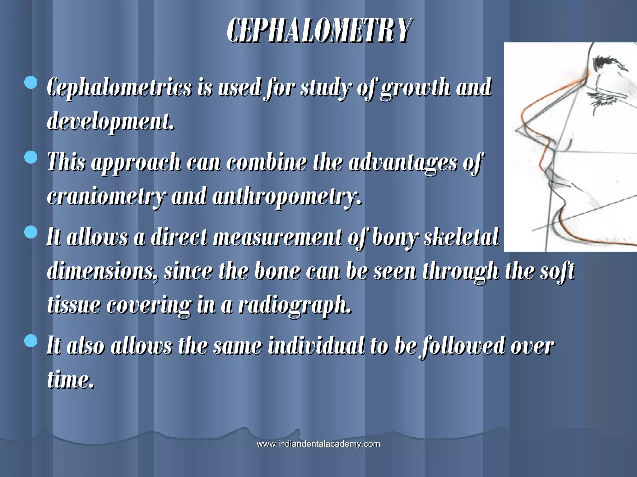 CEPHALOMETRYCEPHALOMETRY
Cephalometrics is used for study of growth andCephalometrics is used for study of growth and
development.development.
This approach can combine the advantages ofThis approach can combine the advantages of
craniometry and anthropometry.craniometry and anthropometry.
It allows a direct measurement of bony skeletalIt allows a direct measurement of bony skeletal
dimensions, since the bone can be seen through the softdimensions, since the bone can be seen through the soft
tissue covering in a radiograph.tissue covering in a radiograph.
It also allows the same individual to be followed overIt also allows the same individual to be followed over
time.time.
www.indiandentalacademy.comwww.indiandentalacademy.com
 
