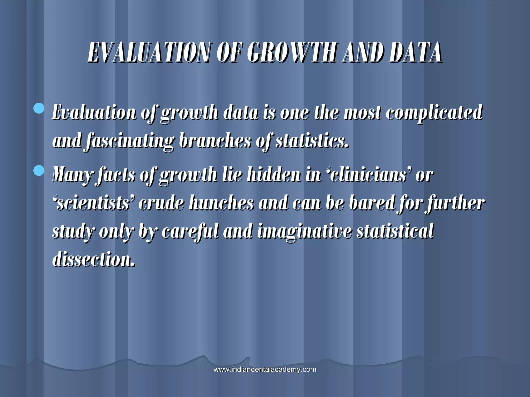 EVALUATION OF GROWTH AND DATAEVALUATION OF GROWTH AND DATA
Evaluation of growth data is one the most complicatedEvaluation of growth data is one the most complicated
and fascinating branches of statistics.and fascinating branches of statistics.
Many facts of growth lie hidden in ‘clinicians’ orMany facts of growth lie hidden in ‘clinicians’ or
‘scientists’ crude hunches and can be bared for further‘scientists’ crude hunches and can be bared for further
study only by careful and imaginative statisticalstudy only by careful and imaginative statistical
dissection.dissection.
www.indiandentalacademy.comwww.indiandentalacademy.com
 