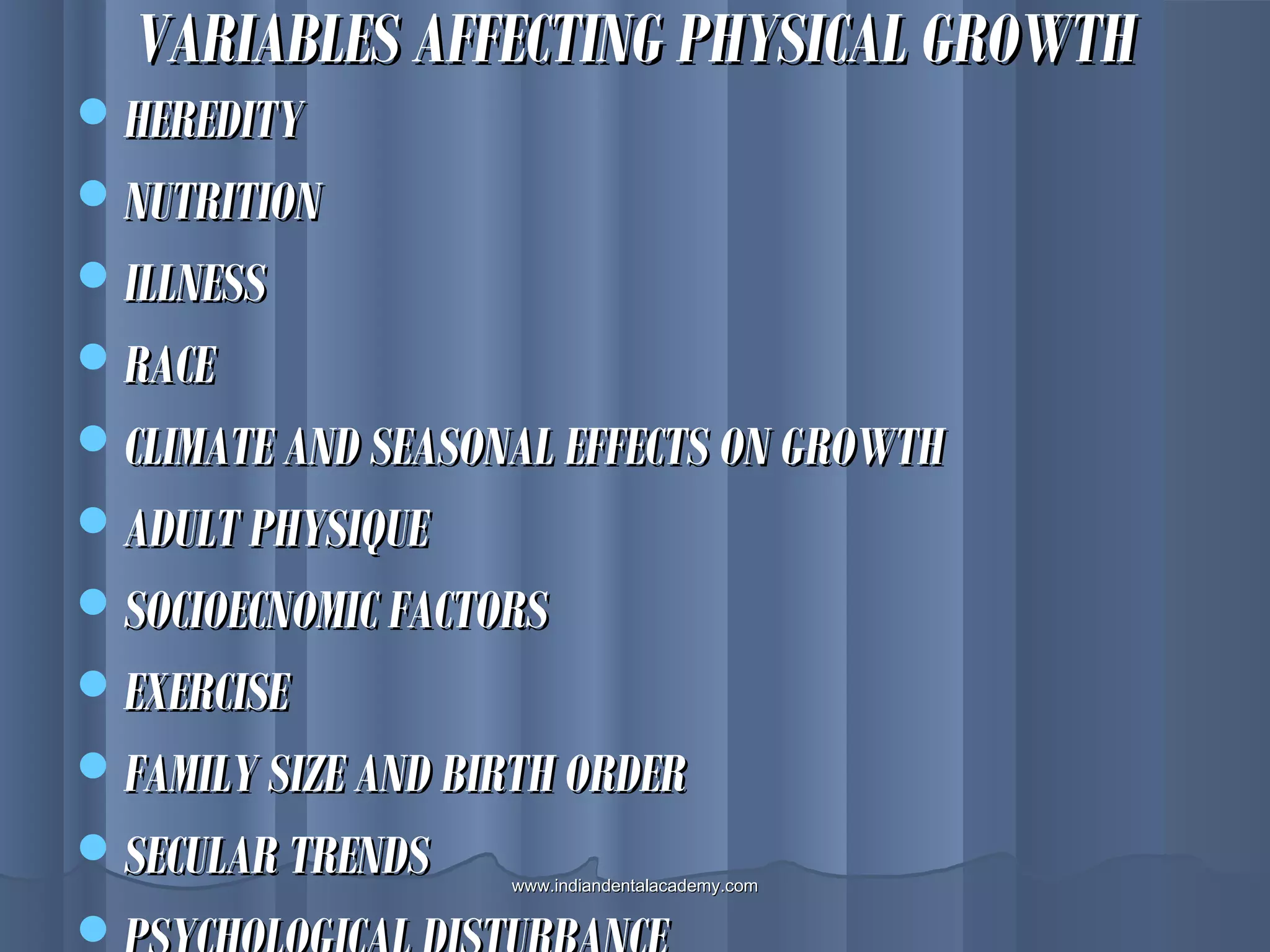VARIABLES AFFECTING PHYSICAL GROWTHVARIABLES AFFECTING PHYSICAL GROWTH
HEREDITYHEREDITY
NUTRITIONNUTRITION
ILLNESSILLNESS
RACERACE
CLIMATE AND SEASONAL EFFECTS ON GROWTHCLIMATE AND SEASONAL EFFECTS ON GROWTH
ADULT PHYSIQUEADULT PHYSIQUE
SOCIOECNOMIC FACTORSSOCIOECNOMIC FACTORS
EXERCISEEXERCISE
FAMILY SIZE AND BIRTH ORDERFAMILY SIZE AND BIRTH ORDER
SECULAR TRENDSSECULAR TRENDS

www.indiandentalacademy.comwww.indiandentalacademy.com
 