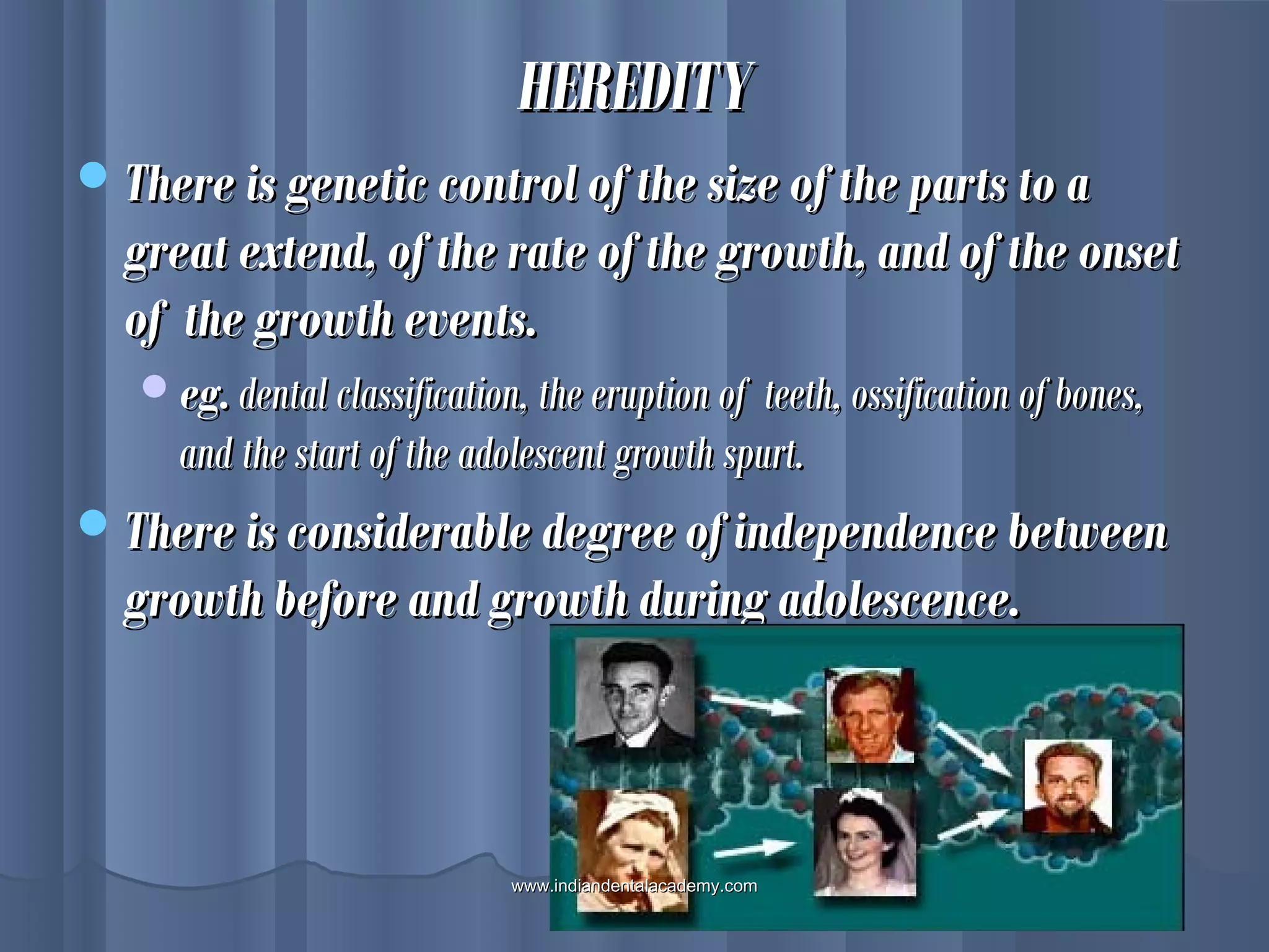 HEREDITYHEREDITY
There is genetic control of the size of the parts to aThere is genetic control of the size of the parts to a
great extend, of the rate of the growth, and of the onsetgreat extend, of the rate of the growth, and of the onset
of the growth events.of the growth events.
eg.eg. dental classification, the eruption of teeth, ossification of bones,dental classification, the eruption of teeth, ossification of bones,
and the start of the adolescent growth spurt.and the start of the adolescent growth spurt.
There is considerable degree of independence betweenThere is considerable degree of independence between
growth before and growth during adolescence.growth before and growth during adolescence.
www.indiandentalacademy.comwww.indiandentalacademy.com
 