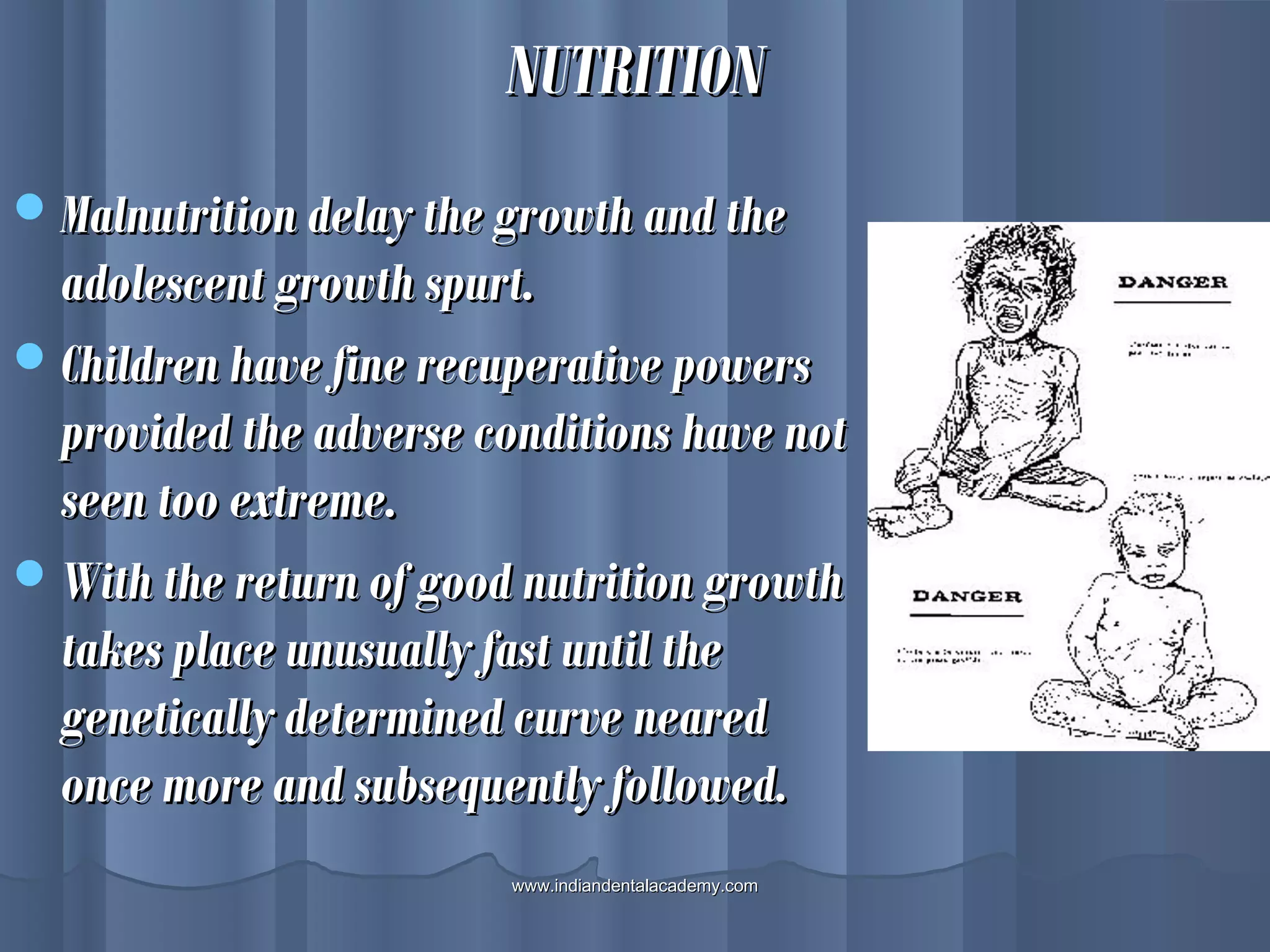 NUTRITIONNUTRITION
Malnutrition delay the growth and theMalnutrition delay the growth and the
adolescent growth spurt.adolescent growth spurt.
Children have fine recuperative powersChildren have fine recuperative powers
provided the adverse conditions have notprovided the adverse conditions have not
seen too extreme.seen too extreme.
With the return of good nutrition growthWith the return of good nutrition growth
takes place unusually fast until thetakes place unusually fast until the
genetically determined curve nearedgenetically determined curve neared
once more and subsequently followed.once more and subsequently followed.
www.indiandentalacademy.comwww.indiandentalacademy.com
 