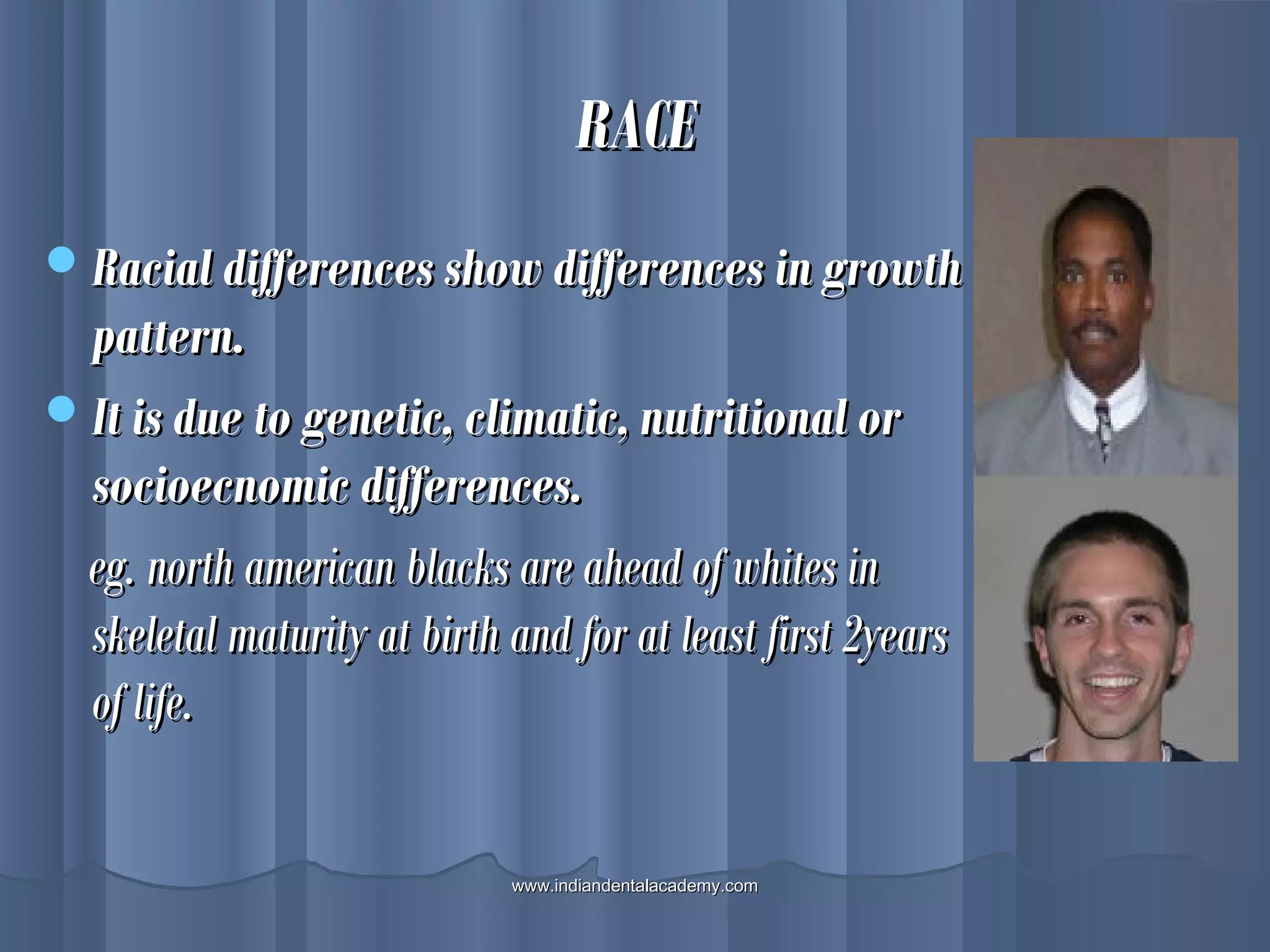 RACERACE
Racial differences show differences in growthRacial differences show differences in growth
pattern.pattern.
It is due to genetic, climatic, nutritional orIt is due to genetic, climatic, nutritional or
socioecnomic differences.socioecnomic differences.
eg. north american blacks are ahead of whites ineg. north american blacks are ahead of whites in
skeletal maturity at birth and for at least first 2yearsskeletal maturity at birth and for at least first 2years
of life.of life.
www.indiandentalacademy.comwww.indiandentalacademy.com
 
