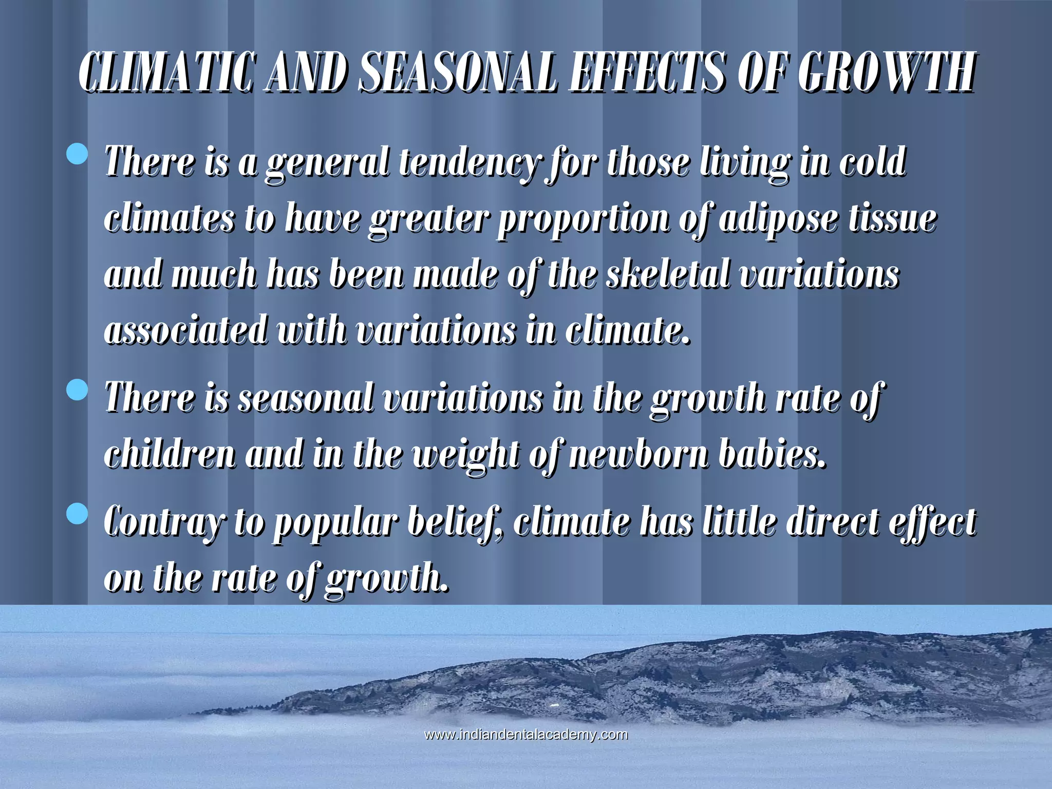 CLIMATIC AND SEASONAL EFFECTS OF GROWTHCLIMATIC AND SEASONAL EFFECTS OF GROWTH
There is a general tendency for those living in coldThere is a general tendency for those living in cold
climates to have greater proportion of adipose tissueclimates to have greater proportion of adipose tissue
and much has been made of the skeletal variationsand much has been made of the skeletal variations
associated with variations in climate.associated with variations in climate.
There is seasonal variations in the growth rate ofThere is seasonal variations in the growth rate of
children and in the weight of newborn babies.children and in the weight of newborn babies.
Contray to popular belief, climate has little direct effectContray to popular belief, climate has little direct effect
on the rate of growth.on the rate of growth.
www.indiandentalacademy.comwww.indiandentalacademy.com
 