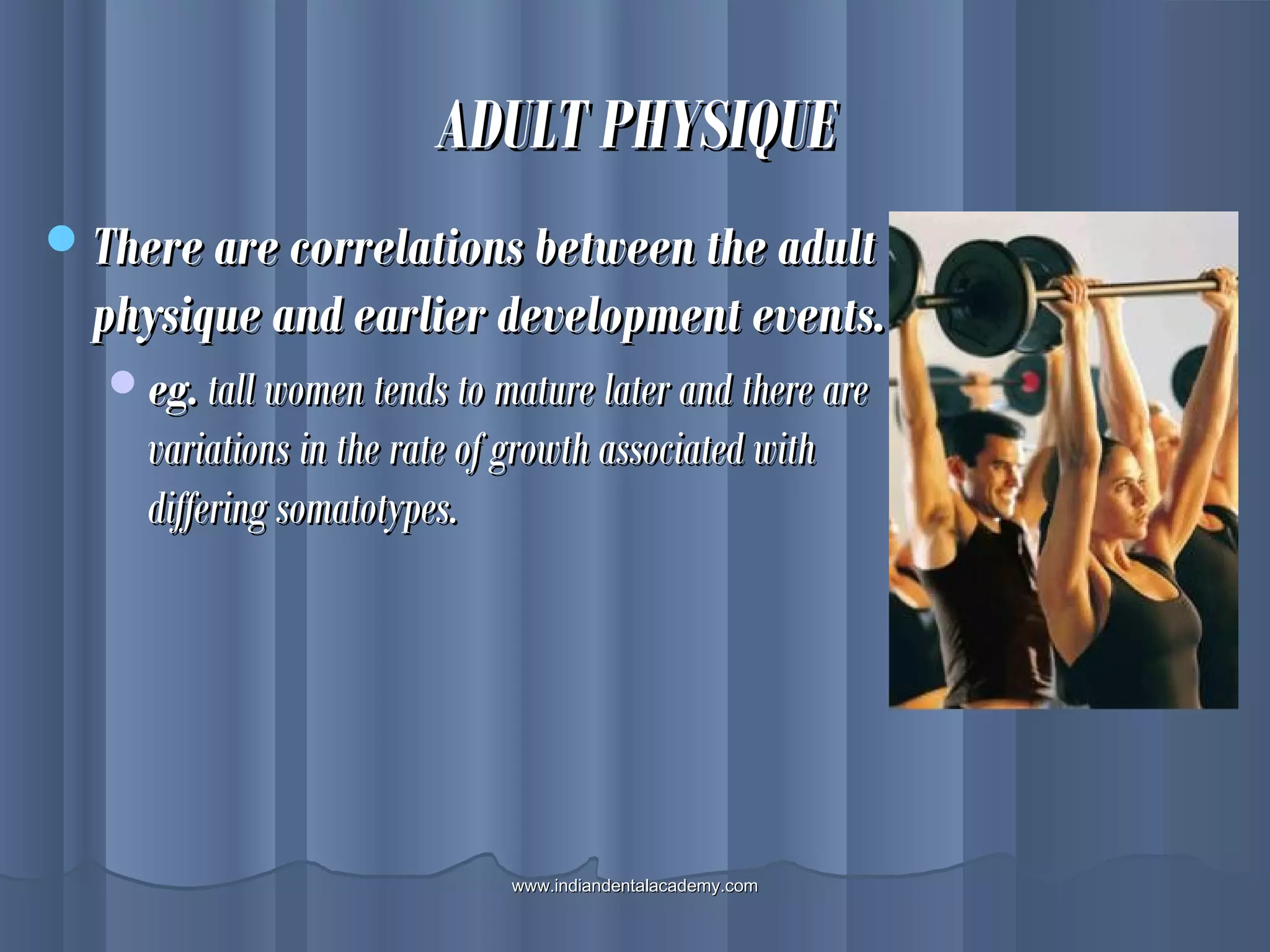 ADULT PHYSIQUEADULT PHYSIQUE
There are correlations between the adultThere are correlations between the adult
physique and earlier development events.physique and earlier development events.
eg.eg. tall women tends to mature later and there aretall women tends to mature later and there are
variations in the rate of growth associated withvariations in the rate of growth associated with
differing somatotypes.differing somatotypes.
www.indiandentalacademy.comwww.indiandentalacademy.com
 