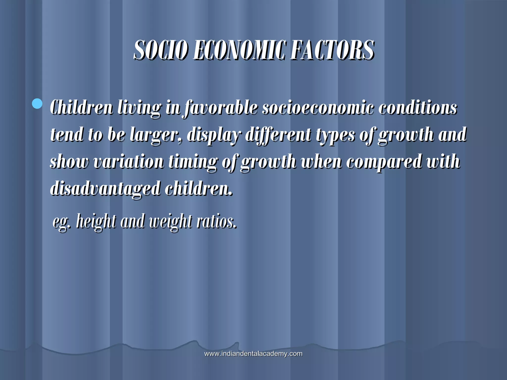 SOCIO ECONOMIC FACTORSSOCIO ECONOMIC FACTORS
Children living in favorable socioeconomic conditionsChildren living in favorable socioeconomic conditions
tend to be larger, display different types of growth andtend to be larger, display different types of growth and
show variation timing of growth when compared withshow variation timing of growth when compared with
disadvantaged children.disadvantaged children.
eg. height and weight ratios.eg. height and weight ratios.
www.indiandentalacademy.comwww.indiandentalacademy.com
 