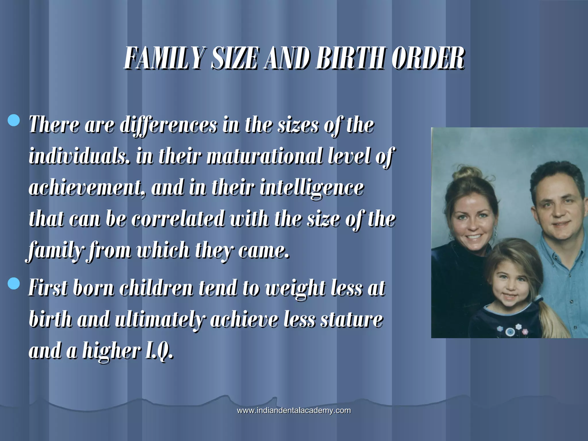 FAMILY SIZE AND BIRTH ORDERFAMILY SIZE AND BIRTH ORDER
There are differences in the sizes of theThere are differences in the sizes of the
individuals. in their maturational level ofindividuals. in their maturational level of
achievement, and in their intelligenceachievement, and in their intelligence
that can be correlated with the size of thethat can be correlated with the size of the
family from which they came.family from which they came.
First born children tend to weight less atFirst born children tend to weight less at
birth and ultimately achieve less staturebirth and ultimately achieve less stature
and a higher I.Q.and a higher I.Q.
www.indiandentalacademy.comwww.indiandentalacademy.com
 