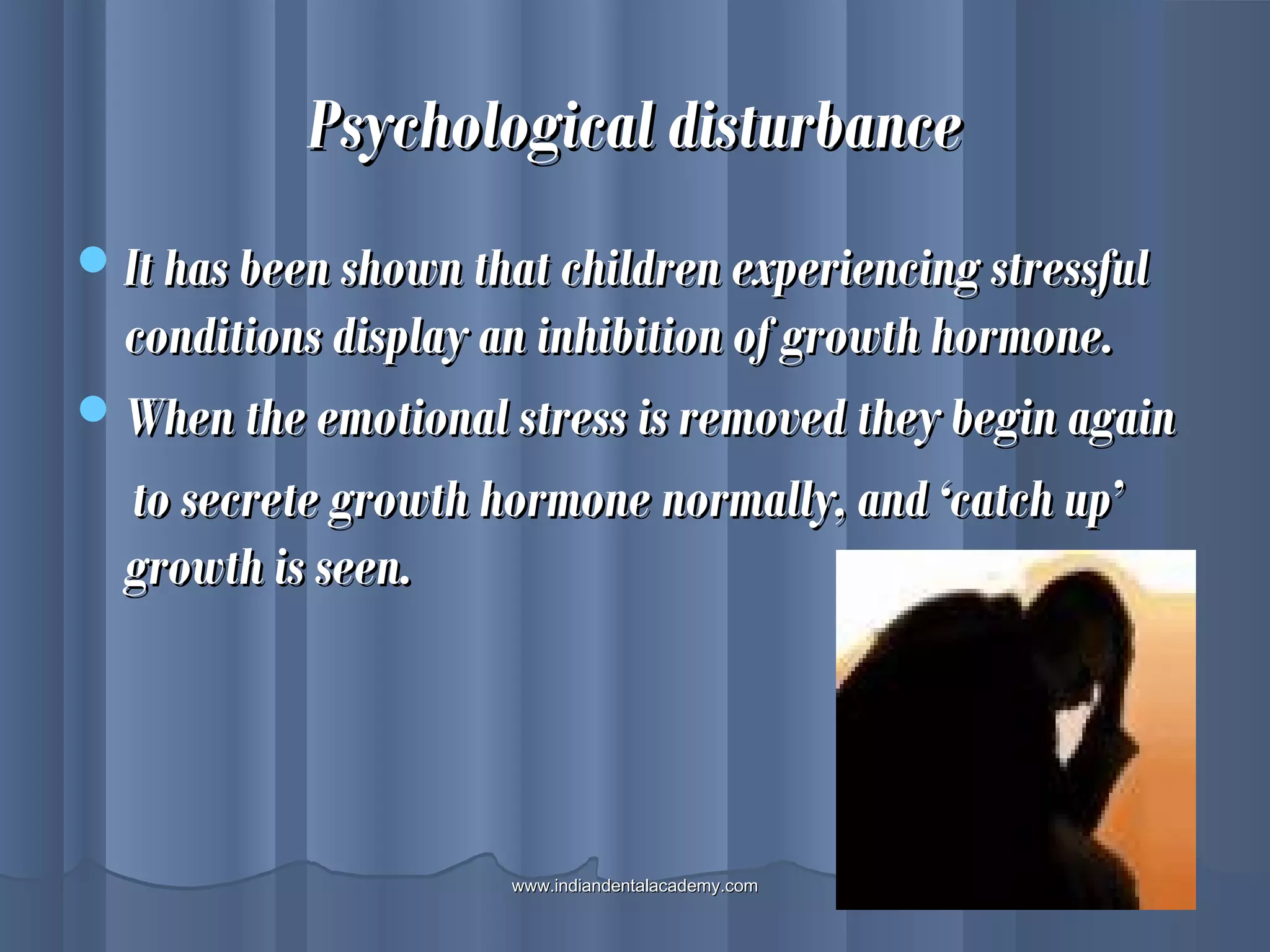 Psychological disturbancePsychological disturbance
It has been shown that children experiencing stressfulIt has been shown that children experiencing stressful
conditions display an inhibition of growth hormone.conditions display an inhibition of growth hormone.
When the emotional stress is removed they begin againWhen the emotional stress is removed they begin again
to secrete growth hormone normally, and ‘catch up’to secrete growth hormone normally, and ‘catch up’
growth is seen.growth is seen.
www.indiandentalacademy.comwww.indiandentalacademy.com
 