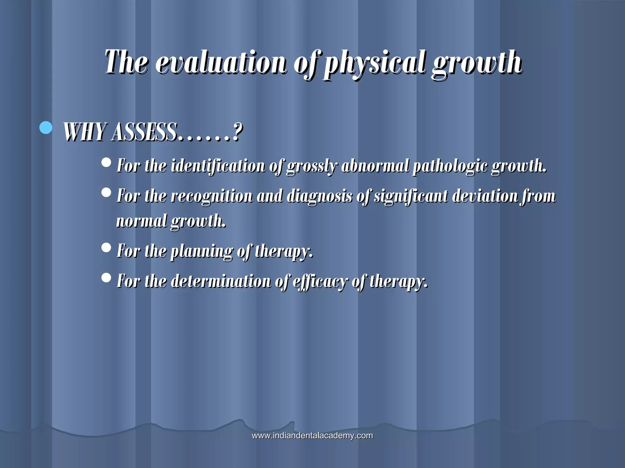 The evaluation of physical growthThe evaluation of physical growth
WHY ASSESS……?WHY ASSESS……?
For the identification of grossly abnormal pathologic growth.For the identification of grossly abnormal pathologic growth.
For the recognition and diagnosis of significant deviation fromFor the recognition and diagnosis of significant deviation from
normal growth.normal growth.
For the planning of therapy.For the planning of therapy.
For the determination of efficacy of therapy.For the determination of efficacy of therapy.
www.indiandentalacademy.comwww.indiandentalacademy.com
 