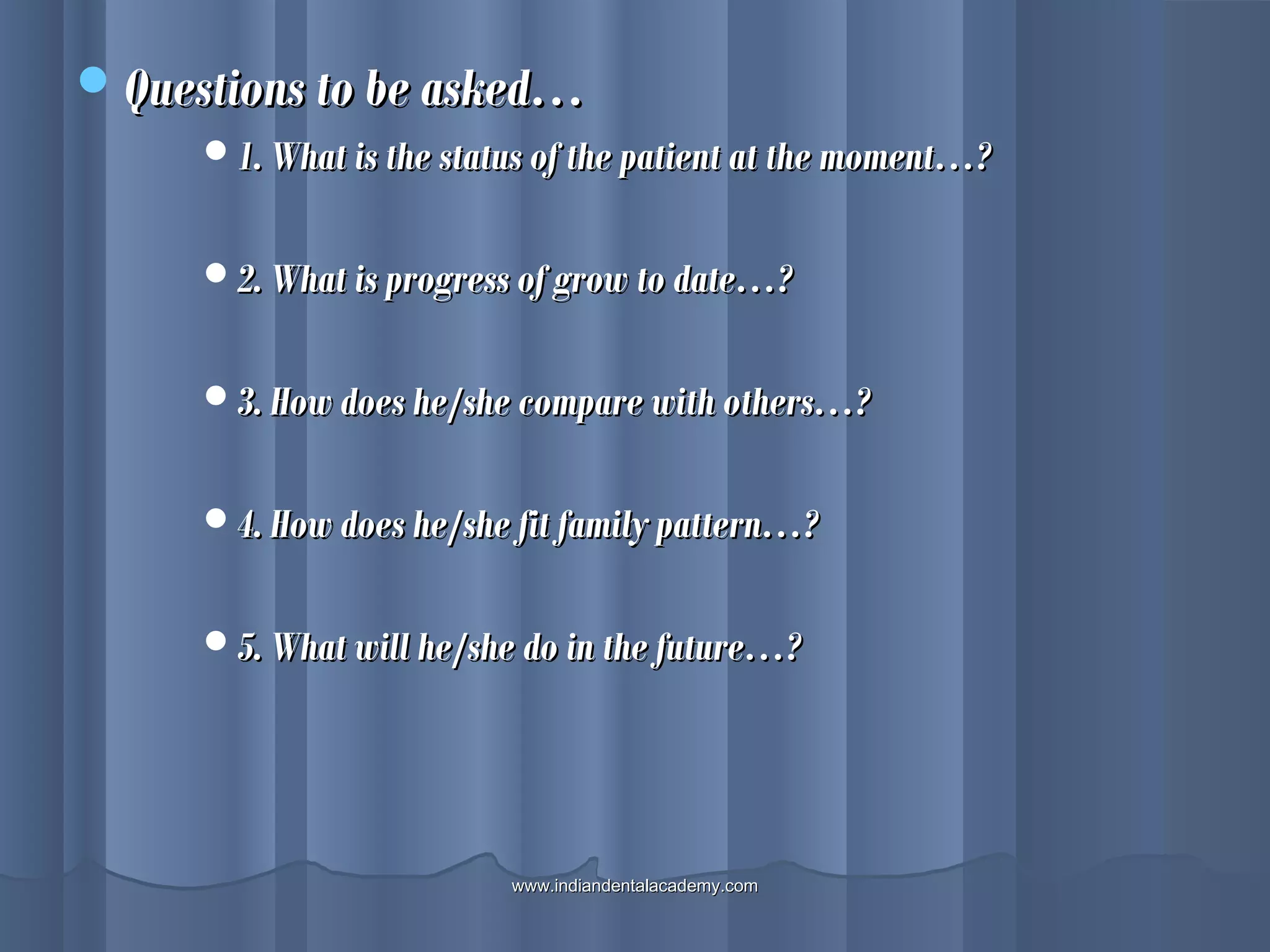 Questions to be asked…Questions to be asked…
1. What is the status of the patient at the moment…?1. What is the status of the patient at the moment…?
2. What is progress of grow to date…?2. What is progress of grow to date…?
3. How does he/she compare with others…?3. How does he/she compare with others…?
4. How does he/she fit family pattern…?4. How does he/she fit family pattern…?
5. What will he/she do in the future…?5. What will he/she do in the future…?
www.indiandentalacademy.comwww.indiandentalacademy.com
 