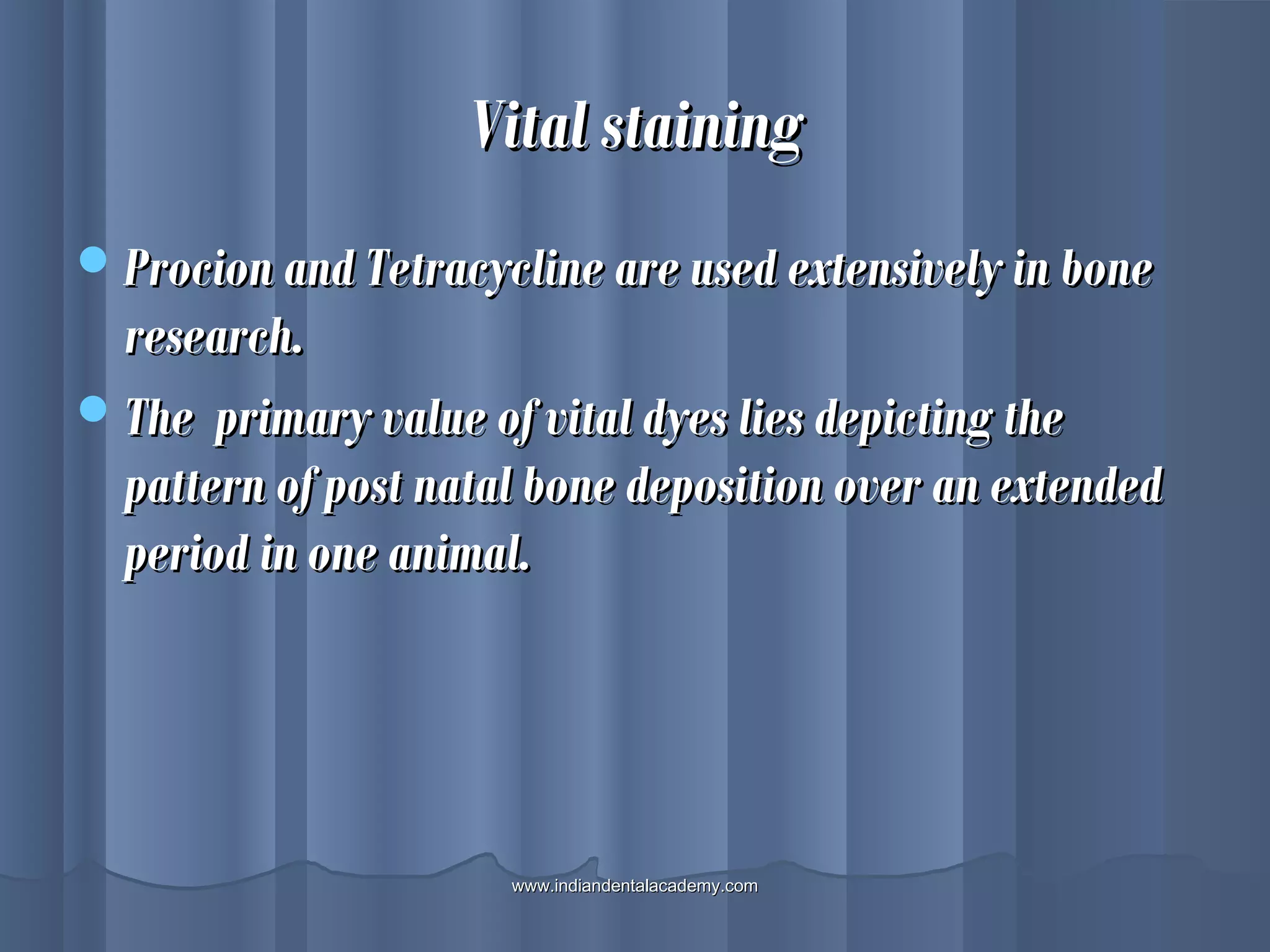 Vital stainingVital staining
Procion and Tetracycline are used extensively in boneProcion and Tetracycline are used extensively in bone
research.research.
The primary value of vital dyes lies depicting theThe primary value of vital dyes lies depicting the
pattern of post natal bone deposition over an extendedpattern of post natal bone deposition over an extended
period in one animal.period in one animal.
www.indiandentalacademy.comwww.indiandentalacademy.com
 