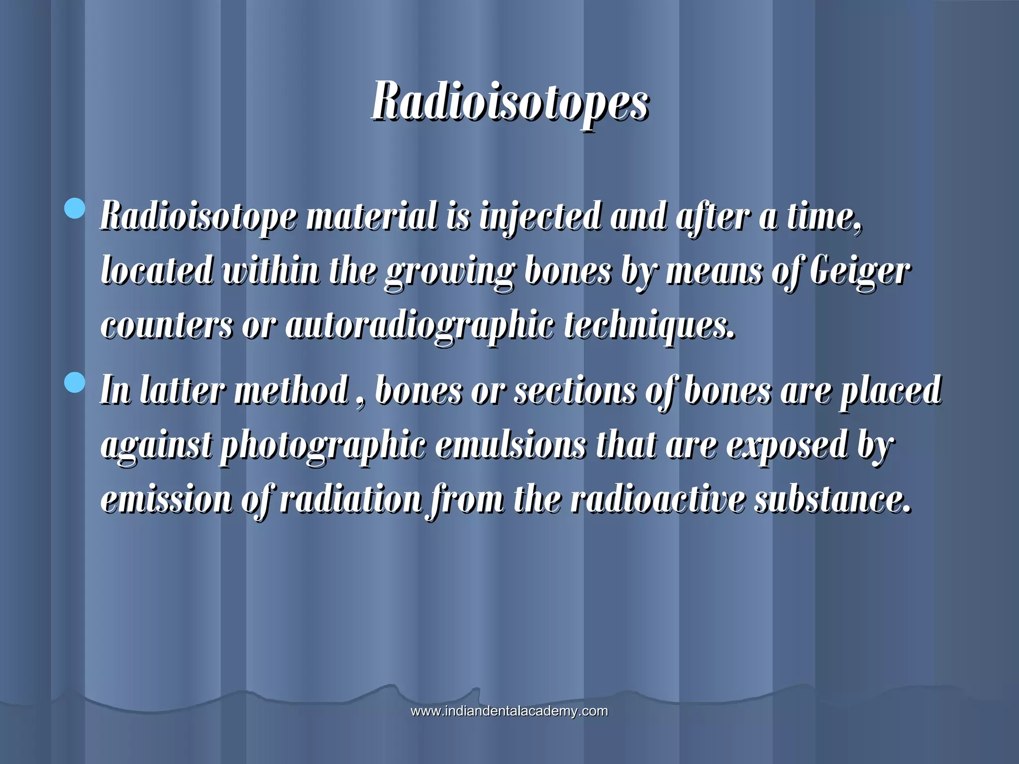 RadioisotopesRadioisotopes
Radioisotope material is injected and after a time,Radioisotope material is injected and after a time,
located within the growing bones by means of Geigerlocated within the growing bones by means of Geiger
counters or autoradiographic techniques.counters or autoradiographic techniques.
In latter method , bones or sections of bones are placedIn latter method , bones or sections of bones are placed
against photographic emulsions that are exposed byagainst photographic emulsions that are exposed by
emission of radiation from the radioactive substance.emission of radiation from the radioactive substance.
www.indiandentalacademy.comwww.indiandentalacademy.com
 