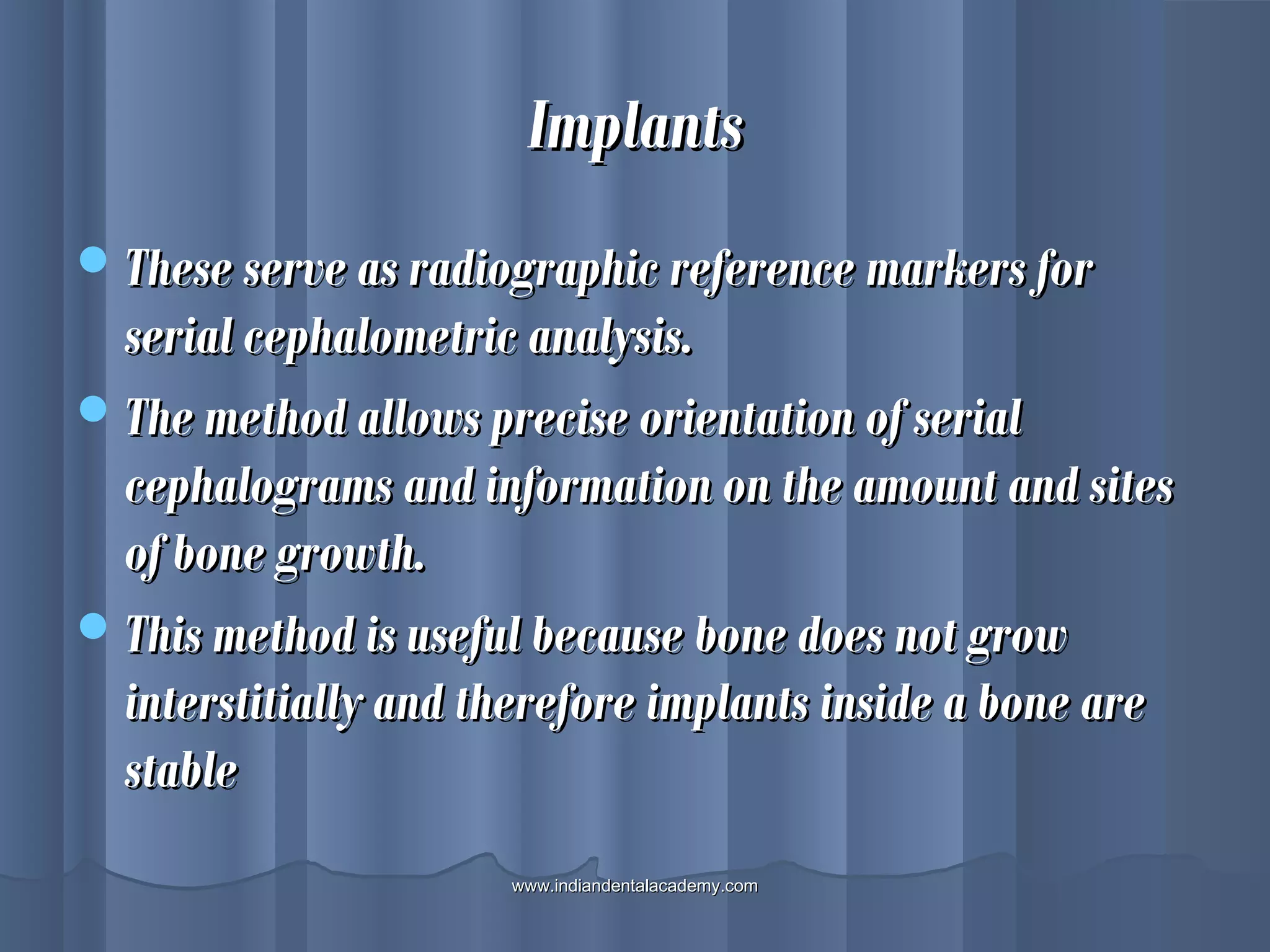ImplantsImplants
These serve as radiographic reference markers forThese serve as radiographic reference markers for
serial cephalometric analysis.serial cephalometric analysis.
The method allows precise orientation of serialThe method allows precise orientation of serial
cephalograms and information on the amount and sitescephalograms and information on the amount and sites
of bone growth.of bone growth.
This method is useful because bone does not growThis method is useful because bone does not grow
interstitially and therefore implants inside a bone areinterstitially and therefore implants inside a bone are
stablestable
www.indiandentalacademy.comwww.indiandentalacademy.com
 