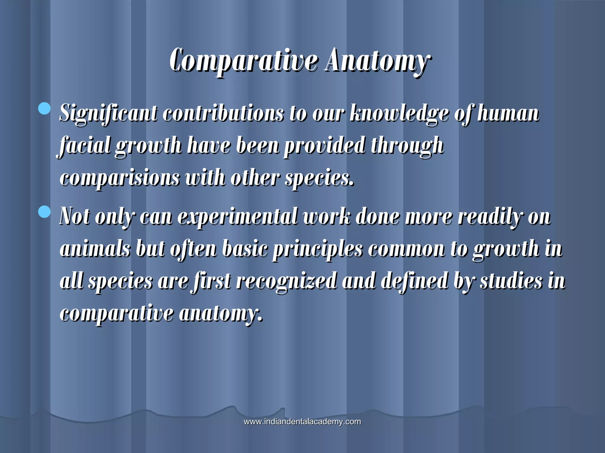 Comparative AnatomyComparative Anatomy
Significant contributions to our knowledge of humanSignificant contributions to our knowledge of human
facial growth have been provided throughfacial growth have been provided through
comparisions with other species.comparisions with other species.
Not only can experimental work done more readily onNot only can experimental work done more readily on
animals but often basic principles common to growth inanimals but often basic principles common to growth in
all species are first recognized and defined by studies inall species are first recognized and defined by studies in
comparative anatomy.comparative anatomy.
www.indiandentalacademy.comwww.indiandentalacademy.com
 