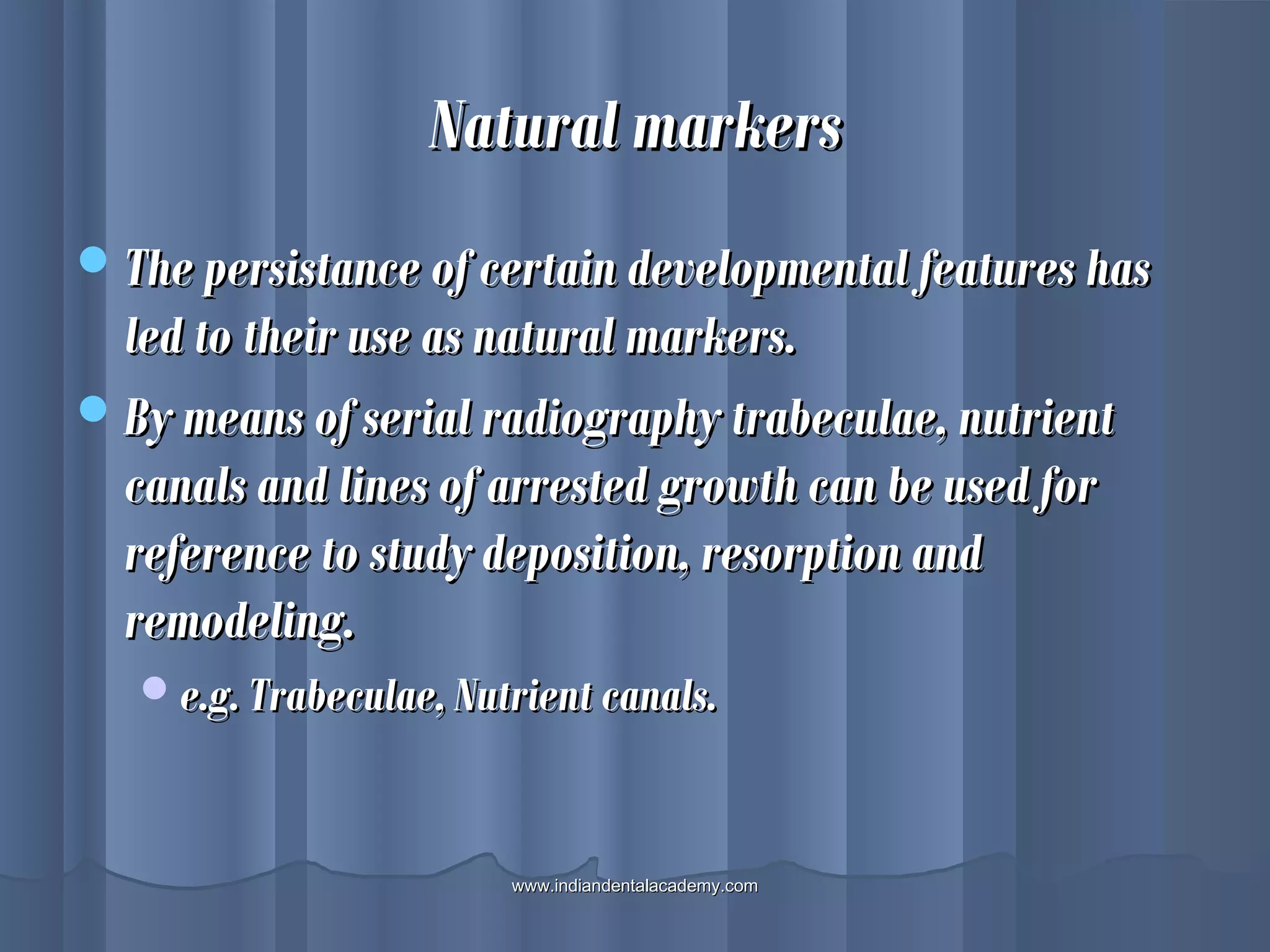 Natural markersNatural markers
The persistance of certain developmental features hasThe persistance of certain developmental features has
led to their use as natural markers.led to their use as natural markers.
By means of serial radiography trabeculae, nutrientBy means of serial radiography trabeculae, nutrient
canals and lines of arrested growth can be used forcanals and lines of arrested growth can be used for
reference to study deposition, resorption andreference to study deposition, resorption and
remodeling.remodeling.
e.g. Trabeculae, Nutrient canals.e.g. Trabeculae, Nutrient canals.
www.indiandentalacademy.comwww.indiandentalacademy.com
 