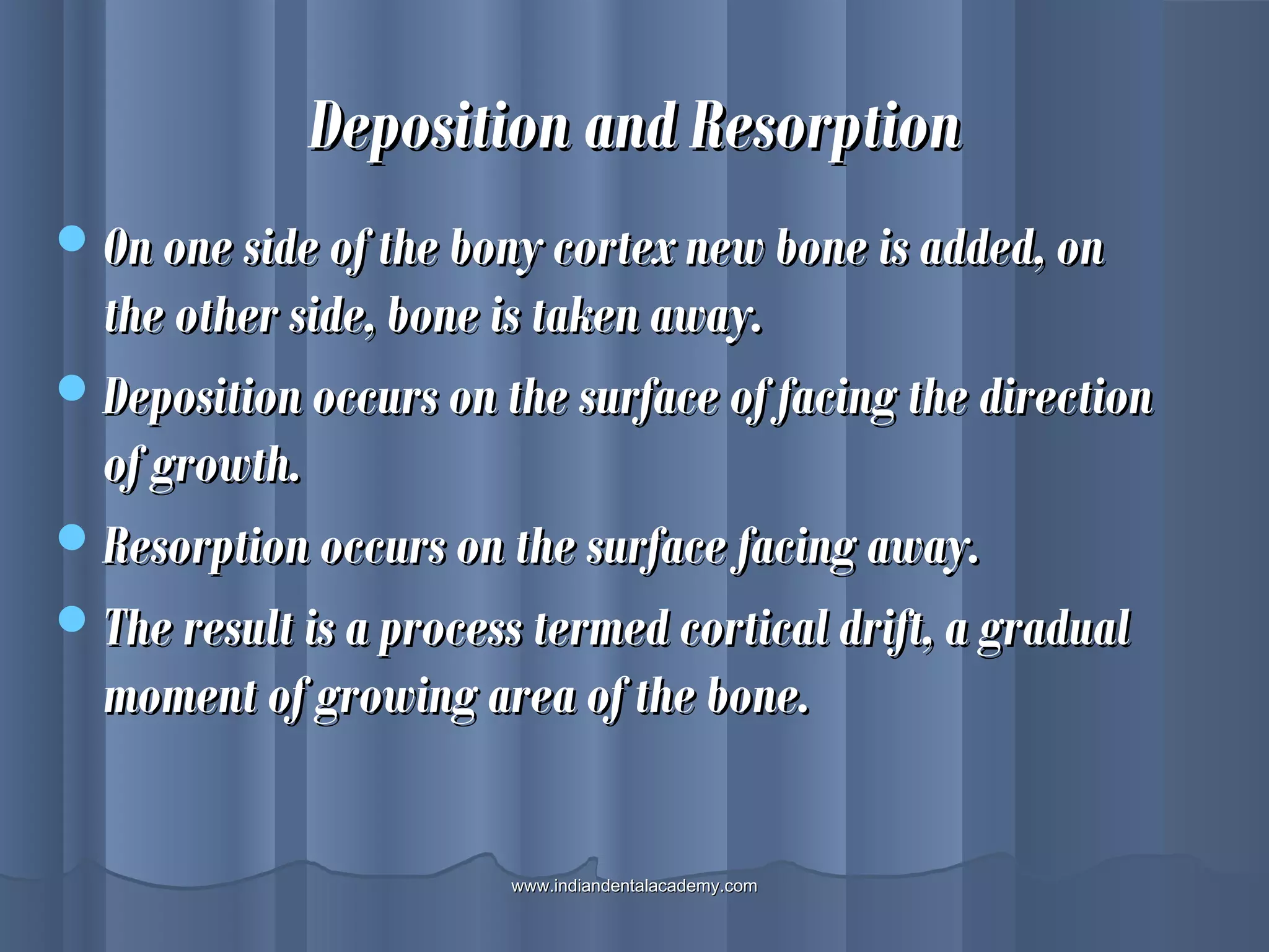 Deposition and ResorptionDeposition and Resorption
On one side of the bony cortex new bone is added, onOn one side of the bony cortex new bone is added, on
the other side, bone is taken away.the other side, bone is taken away.
Deposition occurs on the surface of facing the directionDeposition occurs on the surface of facing the direction
of growth.of growth.
Resorption occurs on the surface facing away.Resorption occurs on the surface facing away.
The result is a process termed cortical drift, a gradualThe result is a process termed cortical drift, a gradual
moment of growing area of the bone.moment of growing area of the bone.
www.indiandentalacademy.comwww.indiandentalacademy.com
 