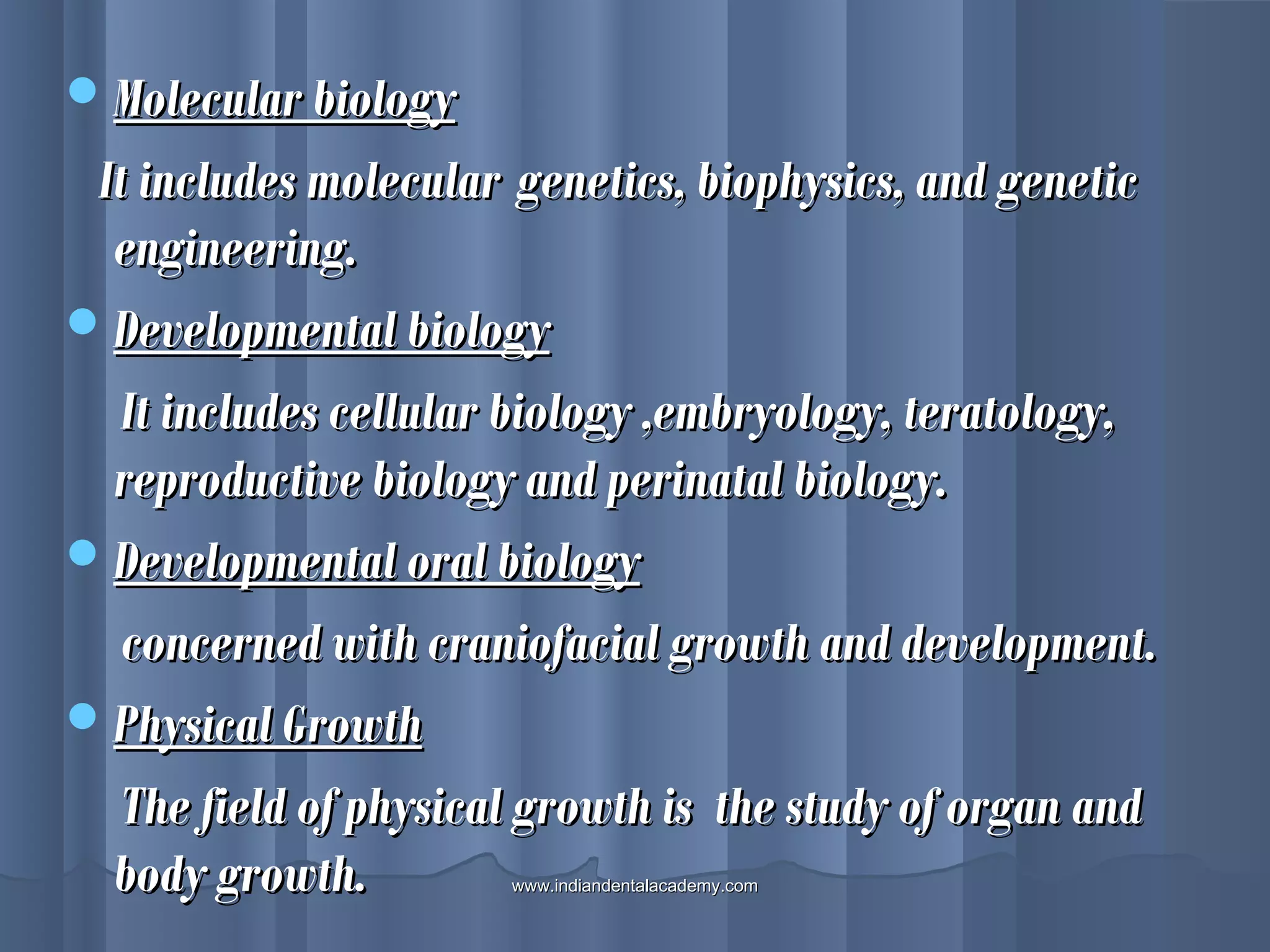 Molecular biologyMolecular biology
It includes molecularIt includes molecular genetics, biophysics, and geneticgenetics, biophysics, and genetic
engineering.engineering.
Developmental biologyDevelopmental biology
It includes cellular biology ,embryology, teratology,It includes cellular biology ,embryology, teratology,
reproductive biology and perinatal biology.reproductive biology and perinatal biology.
Developmental oral biologyDevelopmental oral biology
concerned with craniofacial growth and development.concerned with craniofacial growth and development.
Physical GrowthPhysical Growth
The field of physical growth is the study of organ andThe field of physical growth is the study of organ and
body growth.body growth. www.indiandentalacademy.comwww.indiandentalacademy.com
 