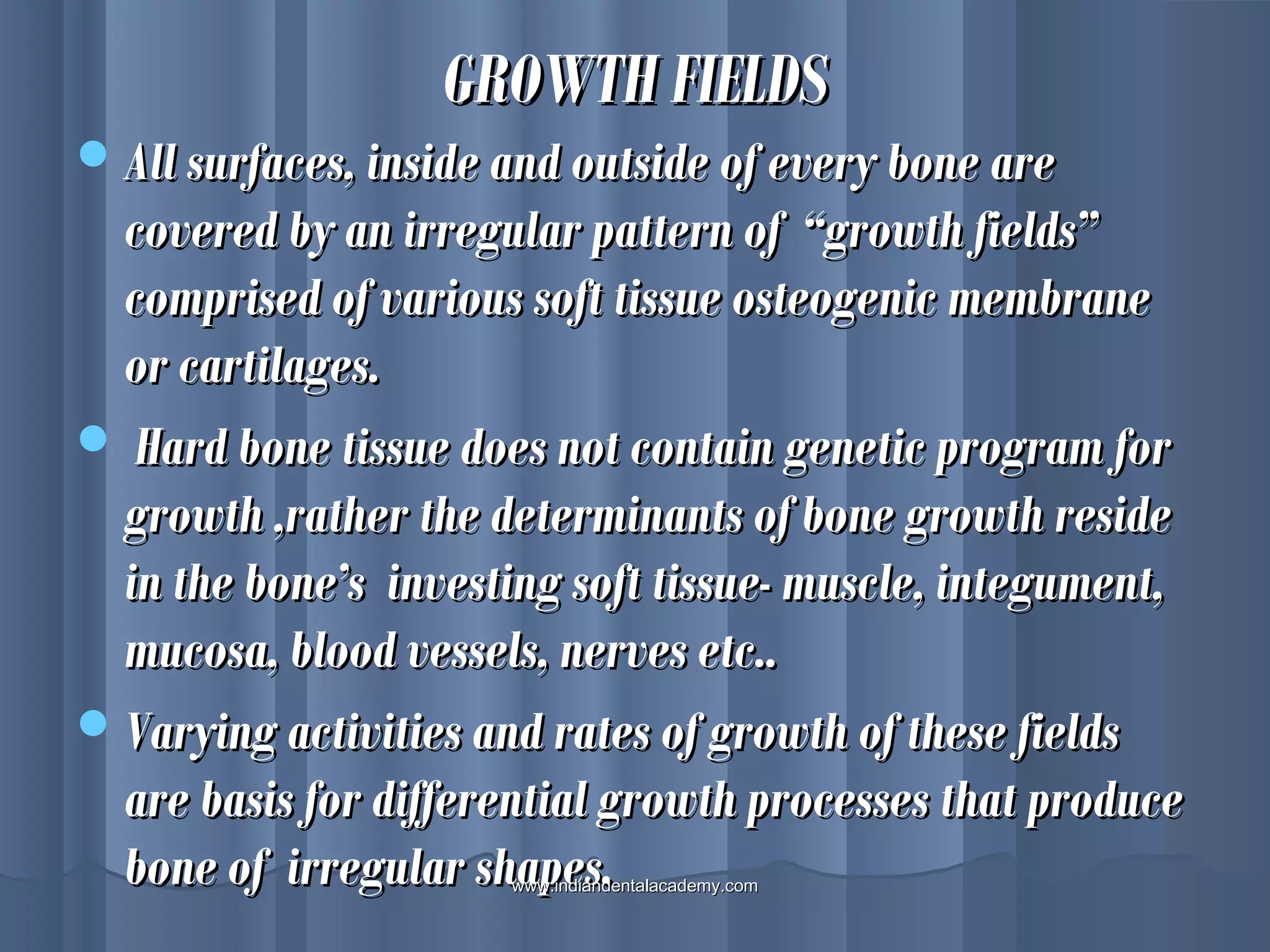 All surfaces, inside and outside of every bone areAll surfaces, inside and outside of every bone are
covered by an irregular pattern of “growth fields”covered by an irregular pattern of “growth fields”
comprised of various soft tissue osteogenic membranecomprised of various soft tissue osteogenic membrane
or cartilages.or cartilages.
 Hard bone tissue does not contain genetic program forHard bone tissue does not contain genetic program for
growth ,rather the determinants of bone growth residegrowth ,rather the determinants of bone growth reside
in the bone’s investing soft tissue- muscle, integument,in the bone’s investing soft tissue- muscle, integument,
mucosa, blood vessels, nerves etc..mucosa, blood vessels, nerves etc..
Varying activities and rates of growth of these fieldsVarying activities and rates of growth of these fields
are basis for differential growth processes that produceare basis for differential growth processes that produce
bone of irregular shapes.bone of irregular shapes.
GROWTH FIELDSGROWTH FIELDS
www.indiandentalacademy.comwww.indiandentalacademy.com
 