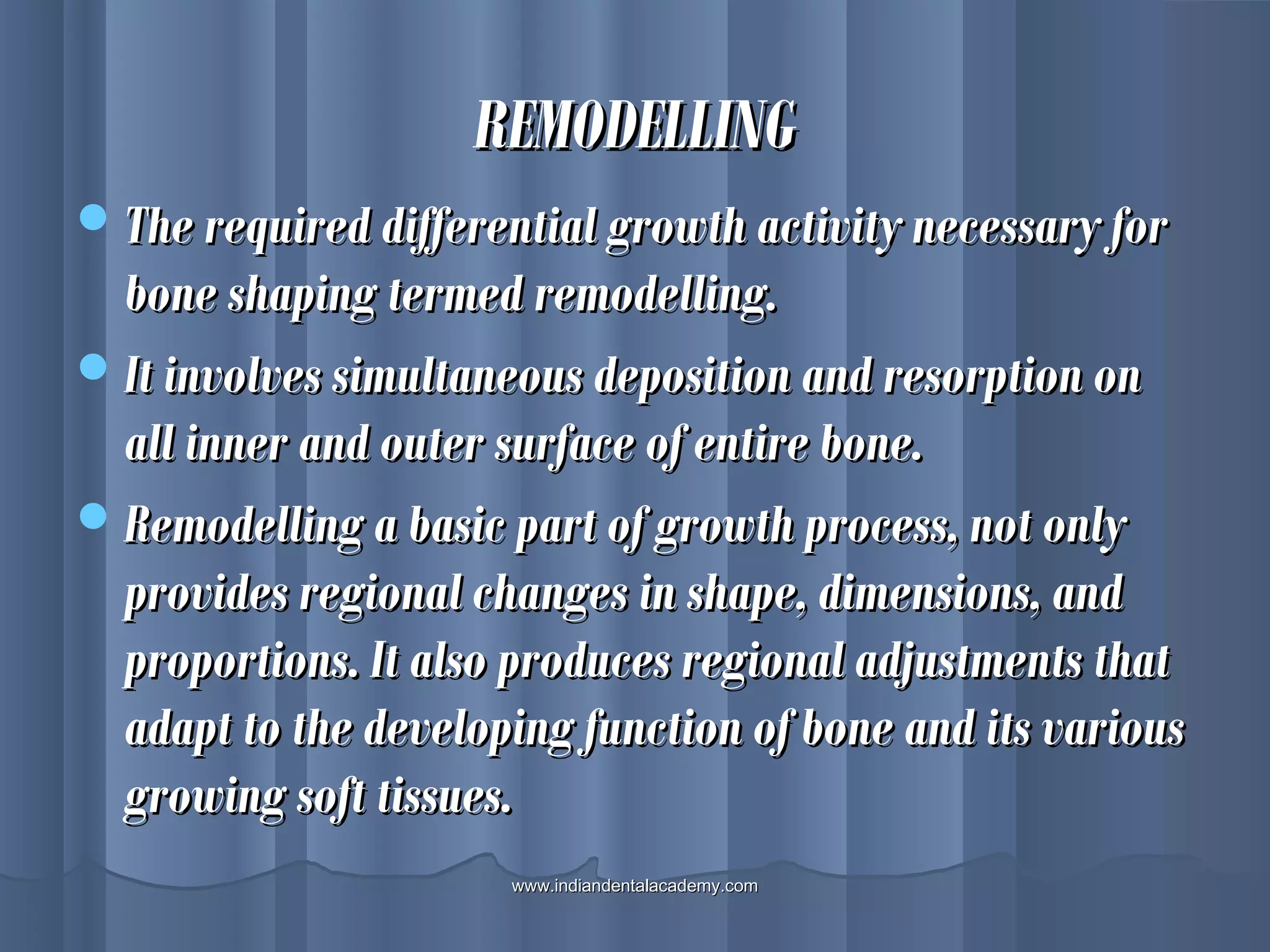 REMODELLINGREMODELLING
The required differential growth activity necessary forThe required differential growth activity necessary for
bone shaping termed remodelling.bone shaping termed remodelling.
It involves simultaneous deposition and resorption onIt involves simultaneous deposition and resorption on
all inner and outer surface of entire bone.all inner and outer surface of entire bone.
Remodelling a basic part of growth process, not onlyRemodelling a basic part of growth process, not only
provides regional changes in shape, dimensions, andprovides regional changes in shape, dimensions, and
proportions. It also produces regional adjustments thatproportions. It also produces regional adjustments that
adapt to the developing function of bone and its variousadapt to the developing function of bone and its various
growing soft tissues.growing soft tissues.
www.indiandentalacademy.comwww.indiandentalacademy.com
 