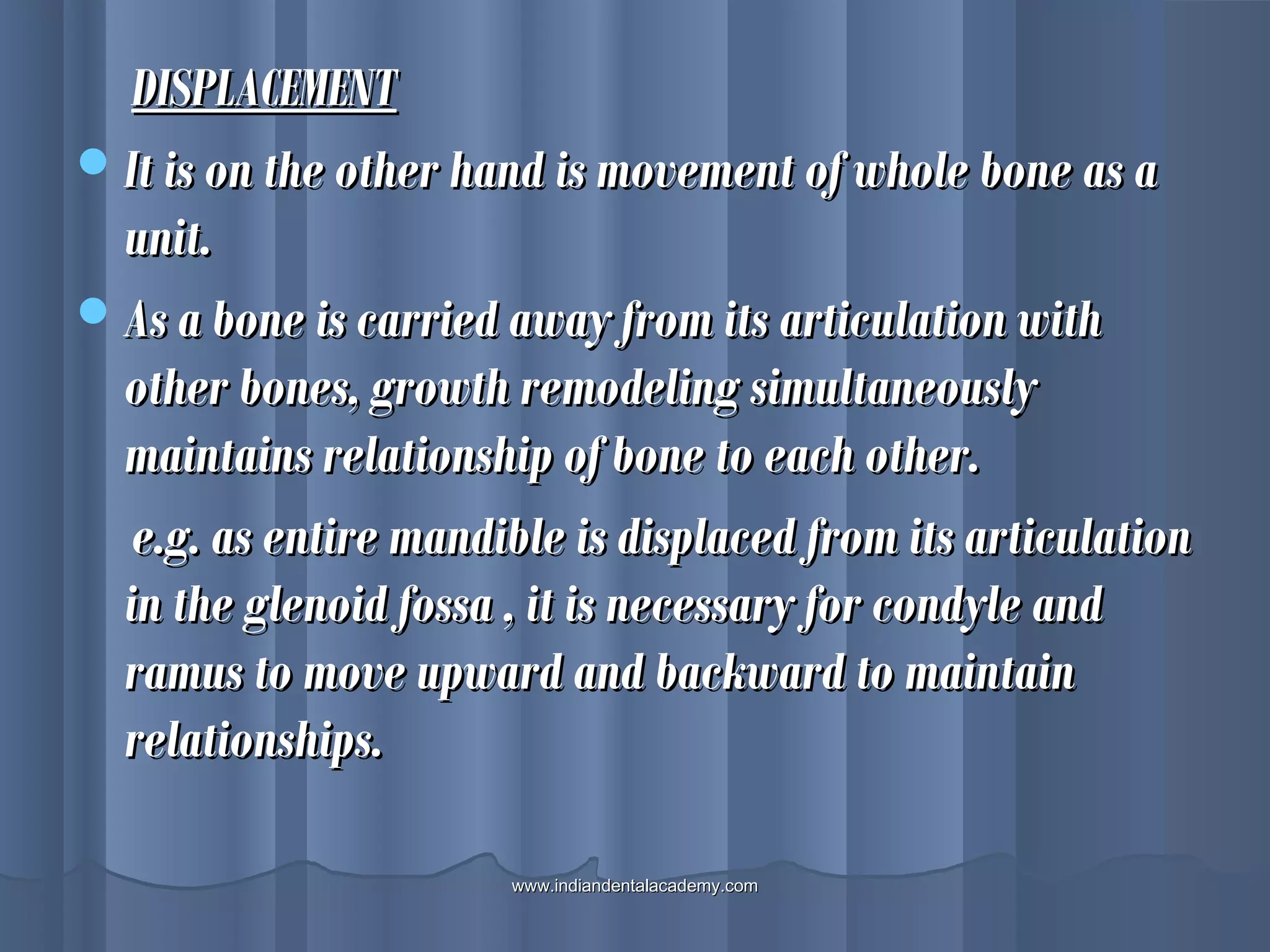 DISPLACEMENTDISPLACEMENT
It is on the other hand is movement of whole bone as aIt is on the other hand is movement of whole bone as a
unit.unit.
As a bone is carried away from its articulation withAs a bone is carried away from its articulation with
other bones, growth remodeling simultaneouslyother bones, growth remodeling simultaneously
maintains relationship of bone to each other.maintains relationship of bone to each other.
e.g. as entire mandible is displaced from its articulatione.g. as entire mandible is displaced from its articulation
in the glenoid fossa , it is necessary for condyle andin the glenoid fossa , it is necessary for condyle and
ramus to move upward and backward to maintainramus to move upward and backward to maintain
relationships.relationships.
www.indiandentalacademy.comwww.indiandentalacademy.com
 