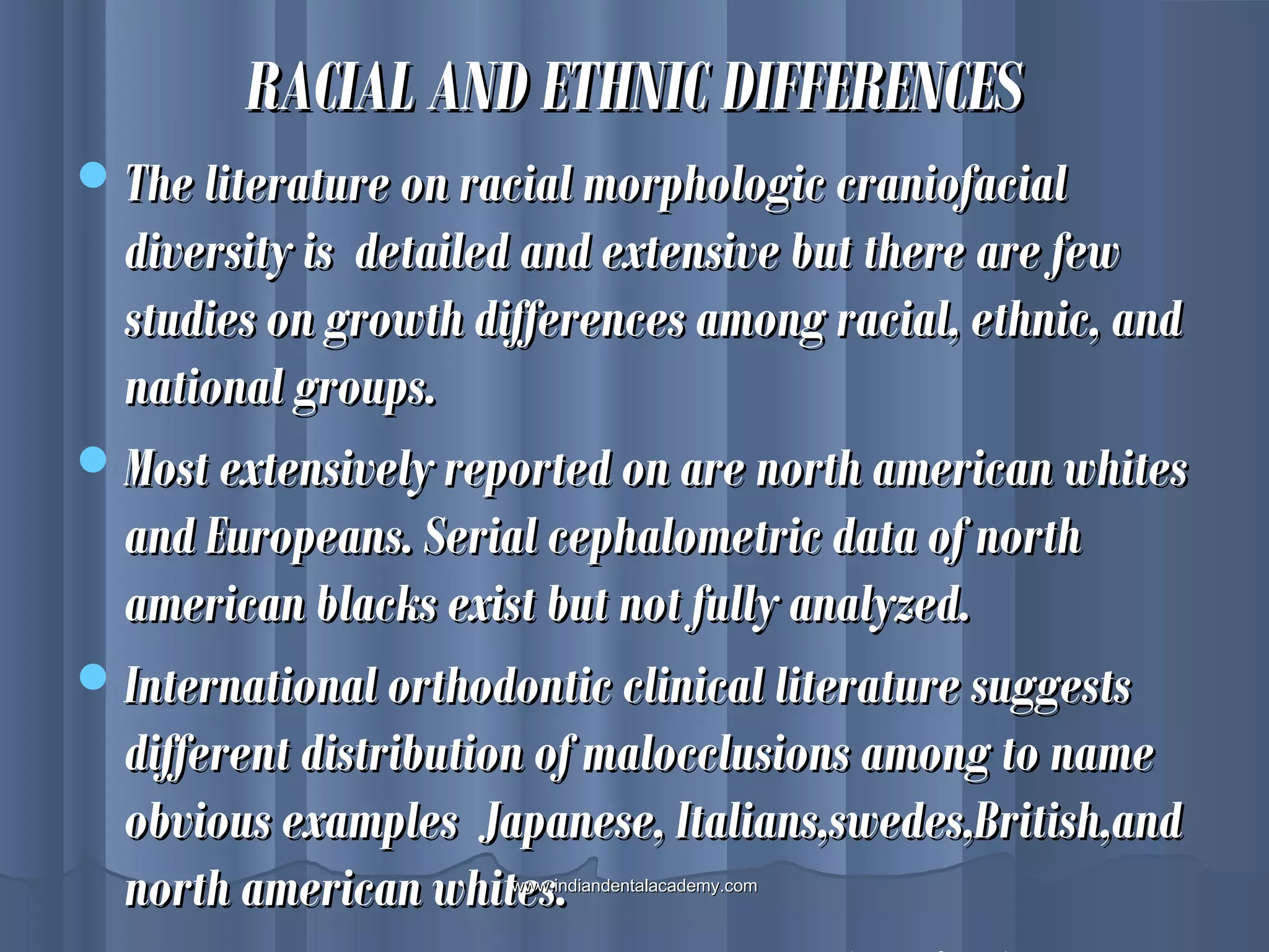 RACIAL AND ETHNIC DIFFERENCESRACIAL AND ETHNIC DIFFERENCES
The literature on racial morphologic craniofacialThe literature on racial morphologic craniofacial
diversity is detailed and extensive but there are fewdiversity is detailed and extensive but there are few
studies on growth differences among racial, ethnic, andstudies on growth differences among racial, ethnic, and
national groups.national groups.
Most extensively reported on are north american whitesMost extensively reported on are north american whites
and Europeans. Serial cephalometric data of northand Europeans. Serial cephalometric data of north
american blacks exist but not fully analyzed.american blacks exist but not fully analyzed.
International orthodontic clinical literature suggestsInternational orthodontic clinical literature suggests
different distribution of malocclusions among to namedifferent distribution of malocclusions among to name
obvious examples Japanese, Italians,swedes,British,andobvious examples Japanese, Italians,swedes,British,and
north american whites.north american whites.www.indiandentalacademy.comwww.indiandentalacademy.com
 