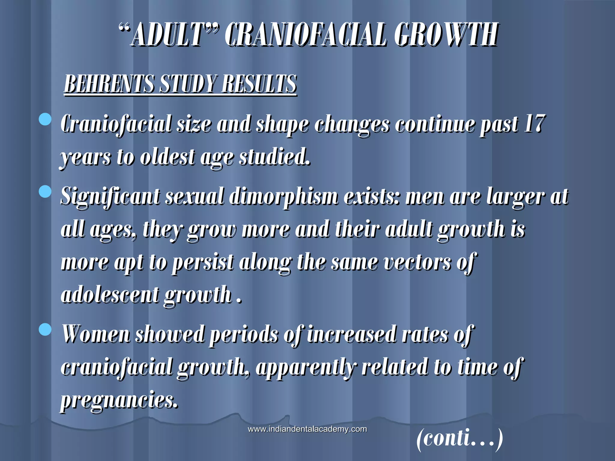 ““ADULT” CRANIOFACIAL GROWTHADULT” CRANIOFACIAL GROWTH
BEHRENTS STUDY RESULTSBEHRENTS STUDY RESULTS
Craniofacial size and shape changes continue past 17Craniofacial size and shape changes continue past 17
years to oldest age studied.years to oldest age studied.
Significant sexual dimorphism exists: men are larger atSignificant sexual dimorphism exists: men are larger at
all ages, they grow more and their adult growth isall ages, they grow more and their adult growth is
more apt to persist along the same vectors ofmore apt to persist along the same vectors of
adolescent growth .adolescent growth .
Women showed periods of increased rates ofWomen showed periods of increased rates of
craniofacial growth, apparently related to time ofcraniofacial growth, apparently related to time of
pregnancies.pregnancies.
(conti…)www.indiandentalacademy.comwww.indiandentalacademy.com
 