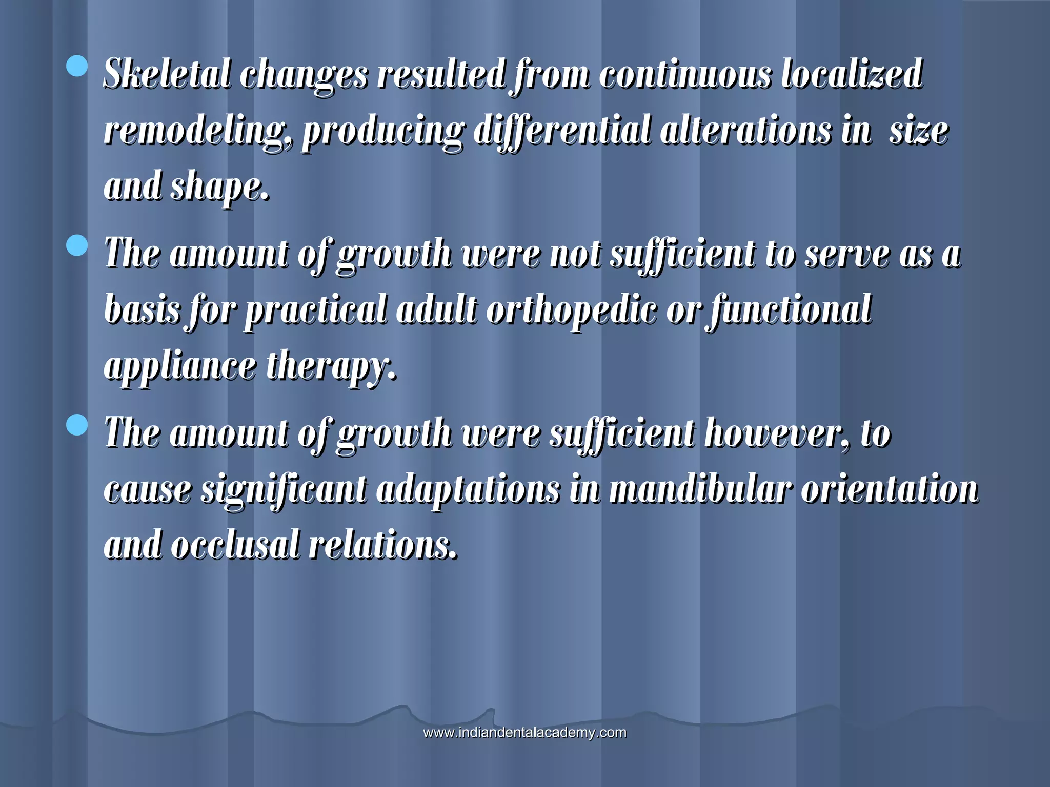 Skeletal changes resulted from continuous localizedSkeletal changes resulted from continuous localized
remodeling, producing differential alterations in sizeremodeling, producing differential alterations in size
and shape.and shape.
The amount of growth were not sufficient to serve as aThe amount of growth were not sufficient to serve as a
basis for practical adult orthopedic or functionalbasis for practical adult orthopedic or functional
appliance therapy.appliance therapy.
The amount of growth were sufficient however, toThe amount of growth were sufficient however, to
cause significant adaptations in mandibular orientationcause significant adaptations in mandibular orientation
and occlusal relations.and occlusal relations.
www.indiandentalacademy.comwww.indiandentalacademy.com
 