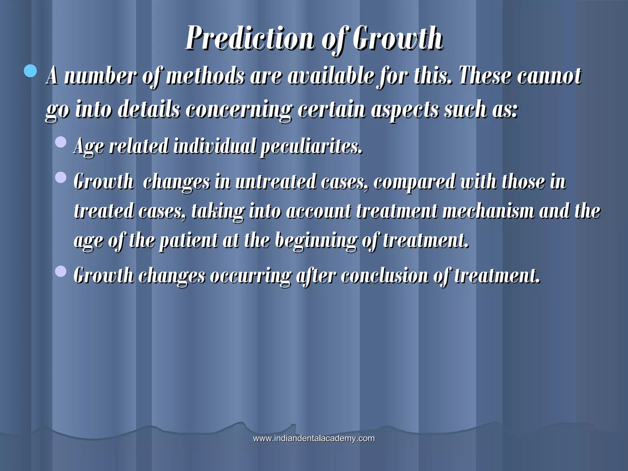Prediction of GrowthPrediction of Growth
A number of methods are available for this. These cannotA number of methods are available for this. These cannot
go into details concerning certain aspects such as:go into details concerning certain aspects such as:
Age related individual peculiarites.Age related individual peculiarites.
Growth changes in untreated cases, compared with those inGrowth changes in untreated cases, compared with those in
treated cases, taking into account treatment mechanism and thetreated cases, taking into account treatment mechanism and the
age of the patient at the beginning of treatment.age of the patient at the beginning of treatment.
Growth changes occurring after conclusion of treatment.Growth changes occurring after conclusion of treatment.
www.indiandentalacademy.comwww.indiandentalacademy.com
 