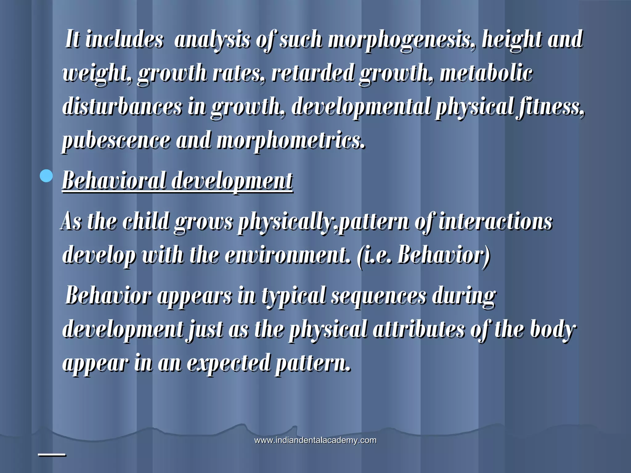 It includes analysis of such morphogenesis, height andIt includes analysis of such morphogenesis, height and
weight, growth rates, retarded growth, metabolicweight, growth rates, retarded growth, metabolic
disturbances in growth, developmental physical fitness,disturbances in growth, developmental physical fitness,
pubescence and morphometrics.pubescence and morphometrics.
Behavioral developmentBehavioral development
As the child grows physically,pattern of interactionsAs the child grows physically,pattern of interactions
develop with the environment. (i.e. Behavior)develop with the environment. (i.e. Behavior)
Behavior appears in typical sequences duringBehavior appears in typical sequences during
development just as the physical attributes of the bodydevelopment just as the physical attributes of the body
appear in an expected pattern.appear in an expected pattern.
www.indiandentalacademy.comwww.indiandentalacademy.com
 