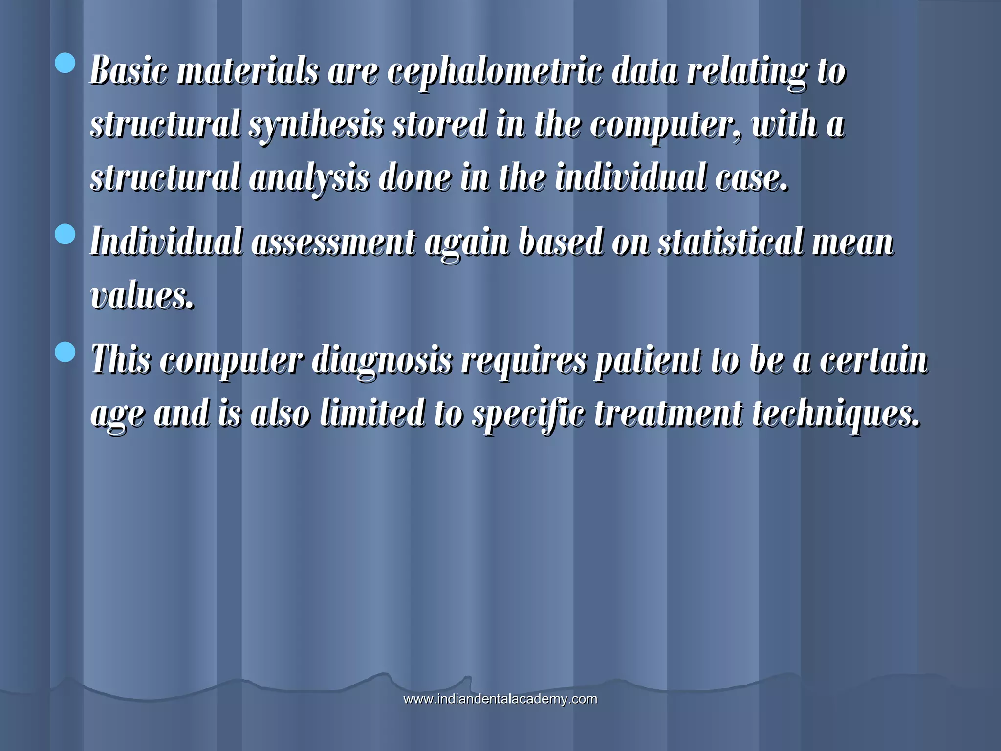 Basic materials are cephalometric data relating toBasic materials are cephalometric data relating to
structural synthesis stored in the computer, with astructural synthesis stored in the computer, with a
structural analysis done in the individual case.structural analysis done in the individual case.
Individual assessment again based on statistical meanIndividual assessment again based on statistical mean
values.values.
This computer diagnosis requires patient to be a certainThis computer diagnosis requires patient to be a certain
age and is also limited to specific treatment techniques.age and is also limited to specific treatment techniques.
www.indiandentalacademy.comwww.indiandentalacademy.com
 