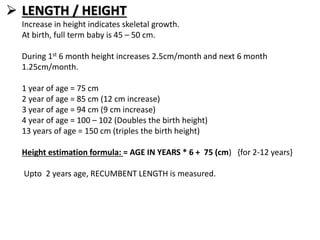  LENGTH / HEIGHT
Increase in height indicates skeletal growth.
At birth, full term baby is 45 – 50 cm.
During 1st 6 month height increases 2.5cm/month and next 6 month
1.25cm/month.
1 year of age = 75 cm
2 year of age = 85 cm (12 cm increase)
3 year of age = 94 cm (9 cm increase)
4 year of age = 100 – 102 (Doubles the birth height)
13 years of age = 150 cm (triples the birth height)
Height estimation formula: = AGE IN YEARS * 6 + 75 (cm) {for 2-12 years}
Upto 2 years age, RECUMBENT LENGTH is measured.
 