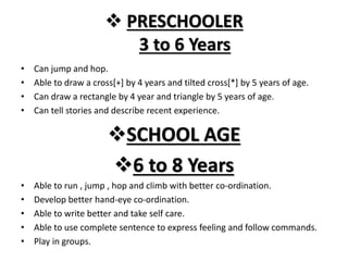  PRESCHOOLER
3 to 6 Years
• Can jump and hop.
• Able to draw a cross[+] by 4 years and tilted cross[*] by 5 years of age.
• Can draw a rectangle by 4 year and triangle by 5 years of age.
• Can tell stories and describe recent experience.
SCHOOL AGE
6 to 8 Years
• Able to run , jump , hop and climb with better co-ordination.
• Develop better hand-eye co-ordination.
• Able to write better and take self care.
• Able to use complete sentence to express feeling and follow commands.
• Play in groups.
 