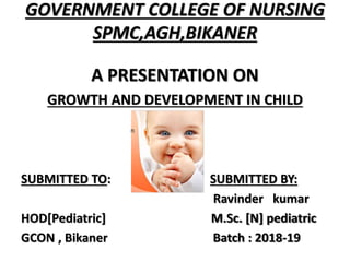 GOVERNMENT COLLEGE OF NURSING
SPMC,AGH,BIKANER
A PRESENTATION ON
GROWTH AND DEVELOPMENT IN CHILD
SUBMITTED TO: SUBMITTED BY:
Ravinder kumar
HOD[Pediatric] M.Sc. [N] pediatric
GCON , Bikaner Batch : 2018-19
 