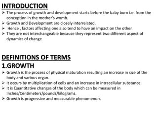 INTRODUCTION
 The process of growth and development starts before the baby born i.e. from the
conception in the mother’s womb.
 Growth and Development are closely interrelated.
 Hence , factors affecting one also tend to have an impact on the other.
 They are not interchangeable because they represent two different aspect of
dynamics of change
DEFINITIONS OF TERMS
1.GROWTH
 Growth is the process of physical maturation resulting an increase in size of the
body and various organ.
 It occurs by multiplication of cells and an increase in intracellular substance.
 It is Quantitative changes of the body which can be measured in
Inches/Centimeters/pounds/kilograms.
 Growth is progressive and measurable phenomenon.
 