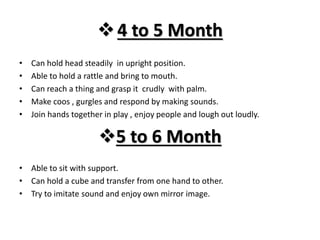 4 to 5 Month
• Can hold head steadily in upright position.
• Able to hold a rattle and bring to mouth.
• Can reach a thing and grasp it crudly with palm.
• Make coos , gurgles and respond by making sounds.
• Join hands together in play , enjoy people and lough out loudly.
5 to 6 Month
• Able to sit with support.
• Can hold a cube and transfer from one hand to other.
• Try to imitate sound and enjoy own mirror image.
 
