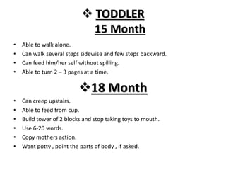  TODDLER
15 Month
• Able to walk alone.
• Can walk several steps sidewise and few steps backward.
• Can feed him/her self without spilling.
• Able to turn 2 – 3 pages at a time.
18 Month
• Can creep upstairs.
• Able to feed from cup.
• Build tower of 2 blocks and stop taking toys to mouth.
• Use 6-20 words.
• Copy mothers action.
• Want potty , point the parts of body , if asked.
 