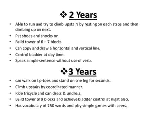 2 Years
• Able to run and try to climb upstairs by resting on each steps and then
climbing up on next.
• Put shoes and shocks on.
• Build tower of 6 – 7 blocks.
• Can copy and draw a horizontal and vertical line.
• Control bladder at day time.
• Speak simple sentence without use of verb.
3 Years
• can walk on tip-toes and stand on one leg for seconds.
• Climb upstairs by coordinated manner.
• Ride tricycle and can dress & undress.
• Build tower of 9 blocks and achieve bladder control at night also.
• Has vocabulary of 250 words and play simple games with peers.
 