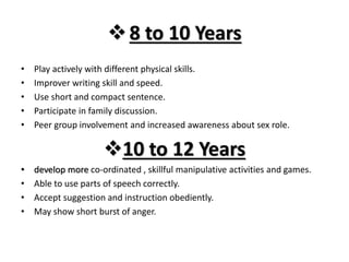 8 to 10 Years
• Play actively with different physical skills.
• Improver writing skill and speed.
• Use short and compact sentence.
• Participate in family discussion.
• Peer group involvement and increased awareness about sex role.
10 to 12 Years
• develop more co-ordinated , skillful manipulative activities and games.
• Able to use parts of speech correctly.
• Accept suggestion and instruction obediently.
• May show short burst of anger.
 