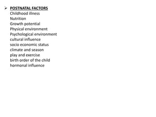  POSTNATAL FACTORS
Childhood illness
Nutrition
Growth potential
Physical environment
Psychological environment
cultural influence
socio economic status
climate and season
play and exercise
birth order of the child
hormonal influence
 