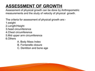 ASSESSMENT OF GROWTH
Assessment of physical growth can be done by Anthropometric
measurements and the study of velocity of physical growth.
The criteria for assessment of physical growth are:-
1.weight
2.Length/Height
3.head circumference
4.Chest circumference
5.Mid upper arm circumference
6.Others
A. Body Mass Index
B. Fontanelle closure
C. Dentition and bone age
 