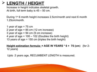  LENGTH / HEIGHT
Increase in height indicates skeletal growth.
At birth, full term baby is 45 – 50 cm.
During 1st
6 month height increases 2.5cm/month and next 6 month
1.25cm/month.
1 year of age = 75 cm
2 year of age = 85 cm (12 cm increase)
3 year of age = 94 cm (9 cm increase)
4 year of age = 100 – 102 (Doubles the birth height)
13 years of age = 150 cm (triples the birth height)
Height estimation formula: = AGE IN YEARS * 6 + 75 (cm) {for 2-
12 years}
Upto 2 years age, RECUMBENT LENGTH is measured.
 