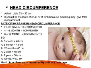  HEAD CIRCUMFERENCE
• At birth , it is 33 – 35 cm
• It should be measure after 48 hr of birth because moulding may give false
measurement.
RATE OF INCREASE IN HEAD CIRCUMFERANCE
• FIRST 3 MONTH = 2CM/MONTH
• 4 – 6 MONTH = 1CM/MONTH
• 6 – 12 MONTH = 0.5CM/MONTH
SO,
At 3 month = 40 cm
At 6 month = 43 cm
At 12 month = 45 cm
At 2 year = 48 cm
At 7 year = 50 cm
At 12 year = 52 cm
Head circumference is measured by ordinary inch tape
 