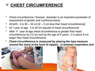  CHEST CIRCUMFERENCE
• Chest circumference / thorasic diameter is an important parameter of
assessment of growth and nutritional status.
• At birth , it is 30 – 33 cm [2 – 3 cm less than head circumference]
• At 1 year of age , it is 45 cm [equals to head circumference]
• After 1st
year of age chest circumference is greater than head
circumference by 2.5 cm and by the age of 5 years , it is about 5 cm
larger than head circumference.
• Chest circumference is measured by placing the tape measure
around the chest at the level of nipples , in between Inspiration and
Expiration.
 