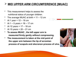  MID UPPER ARM CIRCUMFERENCE [MUAC]
• This measurement helps to assess the
nutritional status of younger children.
• The average MUAC at birth = 11 – 12 cm
• At 1 year = 12 – 16 cm
• At 1 – 5 years = 16 – 17 cm
• At 12 years = 17 – 18 cm
• At 15 years = 20 – 21 cm
• To assess MUAC , the left upper arm is
measured firmly gently without compressing.
• The measurement is taken at the mid point of
the upper arm between the tip of acromian
process of scapula and olecranon process of ulna.
 