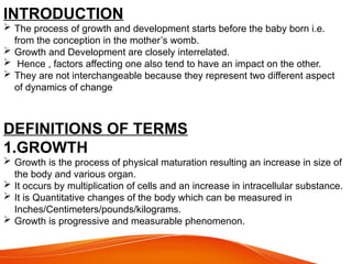 INTRODUCTION
 The process of growth and development starts before the baby born i.e.
from the conception in the mother’s womb.
 Growth and Development are closely interrelated.
 Hence , factors affecting one also tend to have an impact on the other.
 They are not interchangeable because they represent two different aspect
of dynamics of change
DEFINITIONS OF TERMS
1.GROWTH
 Growth is the process of physical maturation resulting an increase in size of
the body and various organ.
 It occurs by multiplication of cells and an increase in intracellular substance.
 It is Quantitative changes of the body which can be measured in
Inches/Centimeters/pounds/kilograms.
 Growth is progressive and measurable phenomenon.
 