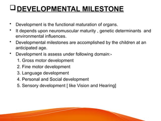 DEVELOPMENTAL MILESTONE
• Development is the functional maturation of organs.
• It depends upon neuromuscular maturity , genetic determinants and
environmental influences.
• Developmental milestones are accomplished by the children at an
anticipated age.
• Development is assess under following domain:-
1. Gross motor development
2. Fine motor development
3. Language development
4. Personal and Social development
5. Sensory development [ like Vision and Hearing]
 