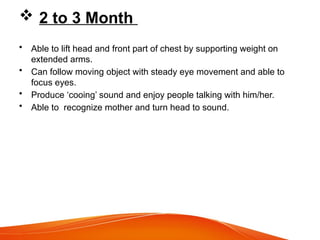  2 to 3 Month
• Able to lift head and front part of chest by supporting weight on
extended arms.
• Can follow moving object with steady eye movement and able to
focus eyes.
• Produce ‘cooing’ sound and enjoy people talking with him/her.
• Able to recognize mother and turn head to sound.
 