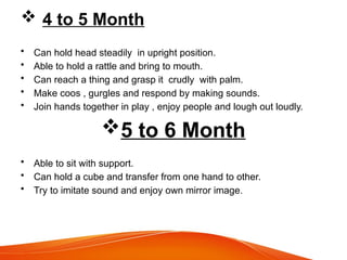  4 to 5 Month
• Can hold head steadily in upright position.
• Able to hold a rattle and bring to mouth.
• Can reach a thing and grasp it crudly with palm.
• Make coos , gurgles and respond by making sounds.
• Join hands together in play , enjoy people and lough out loudly.
5 to 6 Month
• Able to sit with support.
• Can hold a cube and transfer from one hand to other.
• Try to imitate sound and enjoy own mirror image.
 